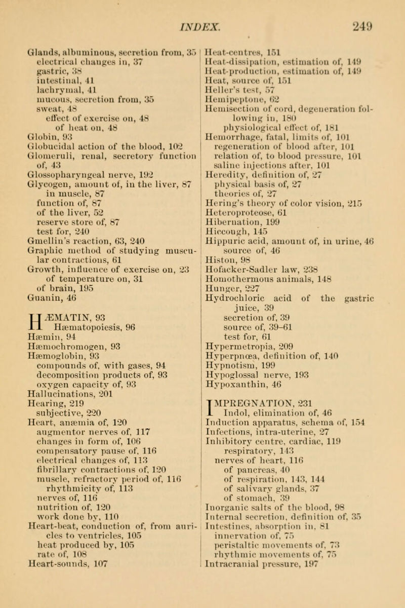 QIaiids, albuminous, secretion from, 3.') elcctriral clianjii.'s in, 37 gastric, iS^ intestinal, II laclirynial, -11 niucuus, secretion from, '.]iy sweat, IS elTect of exercise on, 48 of iieat on, 48 Glol)in, !»:{ tilobuciilal action of tiic blood, 10'2 Cilonuruli, renal, secretory function of, 43 Glossopharyngeal nerve, 19:2 Glycogen, amount of, in the liver, 87 in muscle, 87 function of, 87 of the liver, 52 reserve store of, 87 test for, 240 Gmellin's reaction, ()3, 240 Gra])liic niutluxl of studying muscu- lar contractions, 61 Growth, inrtuence of exercise on, 2.'5 of temperatui'c on, 31 of brain, 195 Guanin, 46 H.EMATIN, 93 rittniatopoiesis, 96 ILvniiii. 91 Hicniochroniogcn, 93 Haemoglobin, 93 compounds of. with gases, 94 decomposition products of, 93 oxygen capacity of, 93 Hallucinations, 201 Hearing, 219 subjective, 220 Heart, anannia of. 120 augmentor nerves of. 117 changes in form of, 106 compensatory pause of. 116 electrical changes of, 113 fibrillary contractions of. 120 muscle, refractory jieriod of, 116 rhythmicity of. 113 nerves of, IKi nutrition of. 120 work done by, 110 Heart-beat, conduction of, from auri- cles to ventricles, 105 heat produced by, 105 rate of. 108 Heart-sounds. 107 Heat-centres, 151 Heat-dissipation, estimation of, 149 Heat-production, estimation of, 149 Heat, source of, l.)l Heller's test, .)7 Heuiipeptone, 62 Hemisection of cord, degeneration fol- lowing in. 180 l)hysiological eH'cct of. IHI Hemorrhage, fatal, limits of, 101 regeuei-ation of l)lood after, 101 relation of, to blood jircssure, 101 Siiline injections after. 101 Heredity, definition of. 27 physical basis of, 27 theories of, 27 Hering's theory of color vision, 215 Heteroprotcose, 61 Hibernation, 199 Hiccough, 145 Hipi)uric acid, amount of, in urine, 46 source of, 46 Histon, 98 Hofacker-Sadler law, 238 Homothcrmous animals, 148 Hunger, 227 Hydrochloric acid of the gastric juice, 39 secretion of, 39 source of. 39-61 test for. 61 Hypermetropia. 209 Hypcrpncea, definition of, 140 Hypnotism, 199 Hypoglossal nerve. 193 Hypoxanthin. 46 IMPREGNATION. 231 Indol, elimination of, 46 Induction apparatus, schema of. 154 Infections, intra-uterine, 27 Inhibitory centre, cardiac. 119 respiratory. 113 nerves of heart. IKi of pancreas, 40 of respiration. 143. 144 of salivary glands. 37 of stomach. .39 Inorganic salts of the blood, 98 Internal secretion, definition of. .3.5 Intestines, absorption in. 81 innervation of. 7.) peristaltic movements of. 73 rhythmic movements of, 75 Intracranial pressure, 197