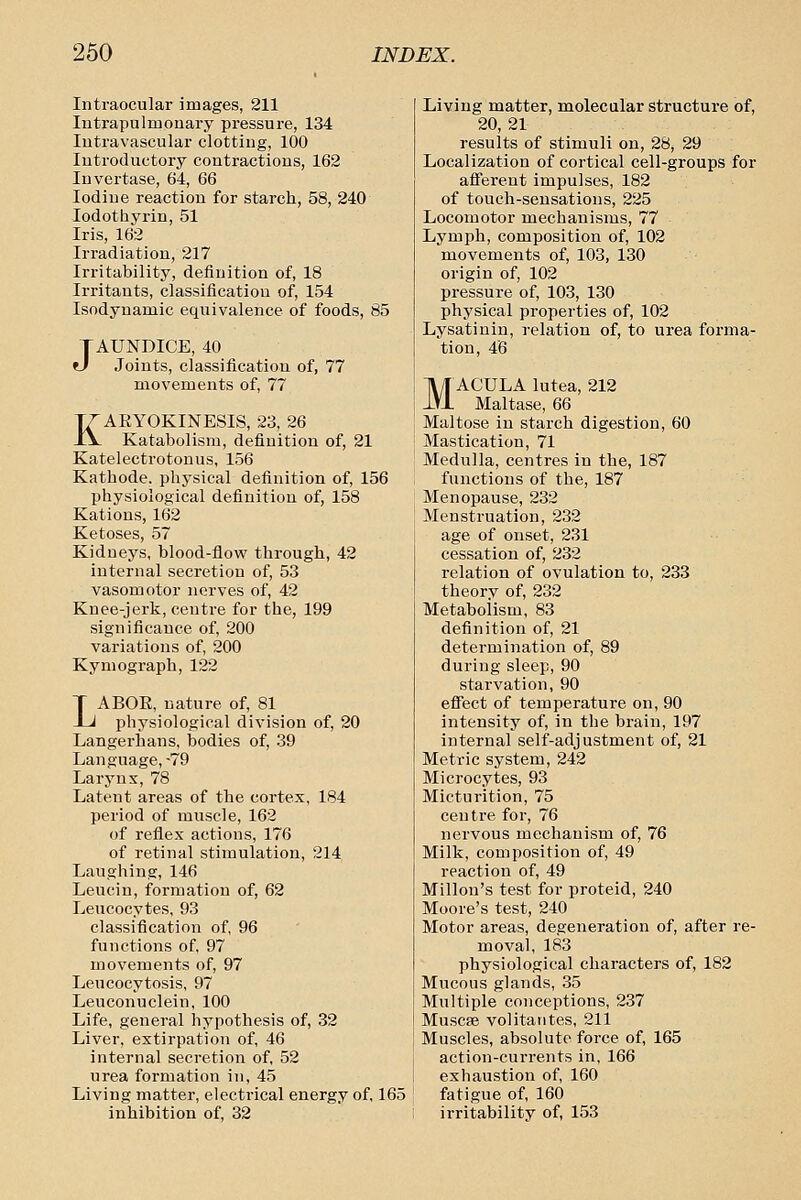Intraocular images, 211 Intrapulmonary pressure, 134 Intravascular clotting, 100 Introductory contractions, 162 Invertase, 64, 66 Iodine reaction for starch, 58, 240 lodothyrin, 51 Iris, 162 Irradiation, 217 Irritability, definition of, 18 Irritants, classification of, 154 Isodyuamic equivalence of foods, 85 JAUNDICE, 40 Joints, classification of, 77 movements of, 77 KAEYOKINESIS, 23, 26 Katabolisra, definition of, 21 Katelectrotonus, 156 Kathode, physical definition of, 156 physiological definition of, 158 Rations, 162 Ketoses, 57 Kidneys, blood-flow through, 42 internal secretion of, 53 vasomotor nerves of, 42 Knee-jerk, centre for the, 199 significance of, 200 variations of, 200 Kymograph, 122 LABOE, nature of, 81 physiological division of, 20 Langerhans, bodies of, 39 Language, -79 Larynx, 78 Latent areas of the cortex, 184 period of muscle, 162 of reflex actions, 176 of retinal stimulation, 214 Laughing, 146 Leucin, formation of, 62 Leucocytes, 93 classification of, 96 functions of, 97 movements of, 97 Leucocytosis, 97 Leuconuclein, 100 Life, general hypothesis of, 32 Liver, extirpation of, 46 internal secretion of, 52 urea formation in, 45 Living matter, electrical energy of, 165 inhibition of, 32 Living matter, molecular structure of, 20, 21 results of stimuli on, 28, 29 Localization of cortical cell-groups for aSerent impulses, 182 of touch-sensations, 225 Locomotor mechanisms, 77 Lymph, composition of, 102 movements of, 103, 130 origin of, 102 pressure of, 103, 130 physical properties of, 102 Lysatinin, relation of, to urea forma- tion, 46 MACULA lutea, 212 Maltase, 66 Maltose in starch digestion, 60 Mastication, 71 Medulla, centres in the, 187 functions of the, 187 Menopause, 232 Menstruation, 232 age of onset, 231 cessation of, 232 relation of ovulation to, 233 theory of, 232 Metabolism, 83 definition of, 21 determination of, 89 during sleep, 90 starvation, 90 efiect of temperature on, 90 intensity of, in the brain, 197 internal self-adjustment of, 21 Metric system, 242 Microcytes, 93 Micturition, 75 centre for, 76 nervous mechanism of, 76 Milk, composition of, 49 reaction of, 49 Millon's test for proteid, 240 Moore's test, 240 Motor areas, degeneration of, after re- moval, 183 physiological characters of, 182 Mucous glands, 35 Multiple conceptions, 237 Muscse volitantes, 211 Muscles, absolute force of, 165 action-currents in, 166 exhaustion of, 160 fatigue of, 160 irritability of, 153