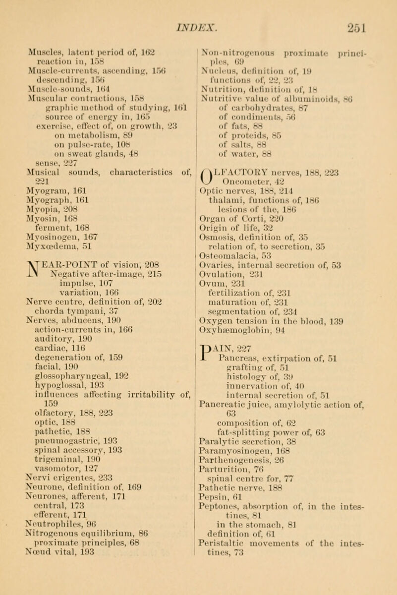 Muscles, latent i>orlod of, Ki'J reaction in, loS Muscrlc-cnrrents. asccn<lin;,', l.'ifi tlcscentiin;;, l.>fi Musck'-sotinds, Kil Muscular contractions, loH Krapliic nietiiod of studying;, Uil source (»r energy in, lt).> exen'isc, clVect of, on ^rowtii. J.'J ou nietabolisiu, 81) on pulse-rate, 10b on sweat jilauds, 48 sense. 227 Musical sounds, characteristics of, 221 Myogram, 161 Mvo-tra])!), KU Myopia, 208 Myosin, 168 ferment, 168 Myosiiioi^'en, 167 Myx<rdenia. ~A VTEAR-POINT of vision, 208 x\ Xegative after-iniafio, 215 impulse, 107 variation, 166 Nerve centre, definition of, 202 chorda tymjiani, .'57 Nerves, alxlucens, 190 action-currents in, 166 auditory, 190 cardiac, 116 degeneration of. ir)9 facial. 190 gloss()i)harynt£eal, 192 hypoglossal, 193 influences aflfectiug irritabilitv of, 1.59 olfactory. 188, 22.3 optic. 188 pathetic, 188 pneumogastric, 193 spinal accessory, 193 trigeminal, 190 vasomotor, 127 Nervi erigentes, 233 Neurone, definition of, 169 Neurones, afl'erent, 171 central, 173 efTerent, 171 Neutroiihiles, 06 Nitrogenous eiinilihrium, 86 proximate i)rinciples, 68 NcBud vital, 193 I Non-nitrogenous proxinnitc princi- I ]iles, 69 Nnciius, definition of, 19 fn net ions of, 22, 2.''. Nnlrilion, definition of, Itt Nutritive value of .ilhuminoida, 86 of carlxdiyd rates, 87 of condiments, .Vi <if fats, 88 of proteids, 8.5 of salts, 88 of water, 88 OLFACTORY nerves, 188, 223 Oncometer, 42 Optic nerves, 188, 214 thalami, functions of, 186 lesions of the, 186 Organ of C'orti, 220 Origin of life, 32 Osniipsis, definition of, 3.5 relation of, to secretion, .35 Osteomalacia, 53 Ovaries, internal secretion of, .53 Ovulation, 231 Ovum. 231 fertilization of, 231 maturation of. 231 segmentation of, 234 Oxygen tension in the blood. 1.39 Oxyhasmoglohin, 94 PAIN, 227 Pancreas, extirpation of, 51 grafting of, 51 histology of, 39 innervation of, 40 internal secretion of. 51 Pancreatic juice, amvlolvtic action of, 63 composition of, 62 fat-splitting jiower of, 63 Paralytic secretion, 38 Paramyosinogen, 168 Parthenogenesis. 26 Parturition. 76 sjjinal centre for, 77 Pathetic nerve. 188 Pepsin, (il Peptones, absorption of. in the intes- tines, 81 in the stomach. 81 definition of, (il Peristaltic movemeuts of the intes- tines, 73