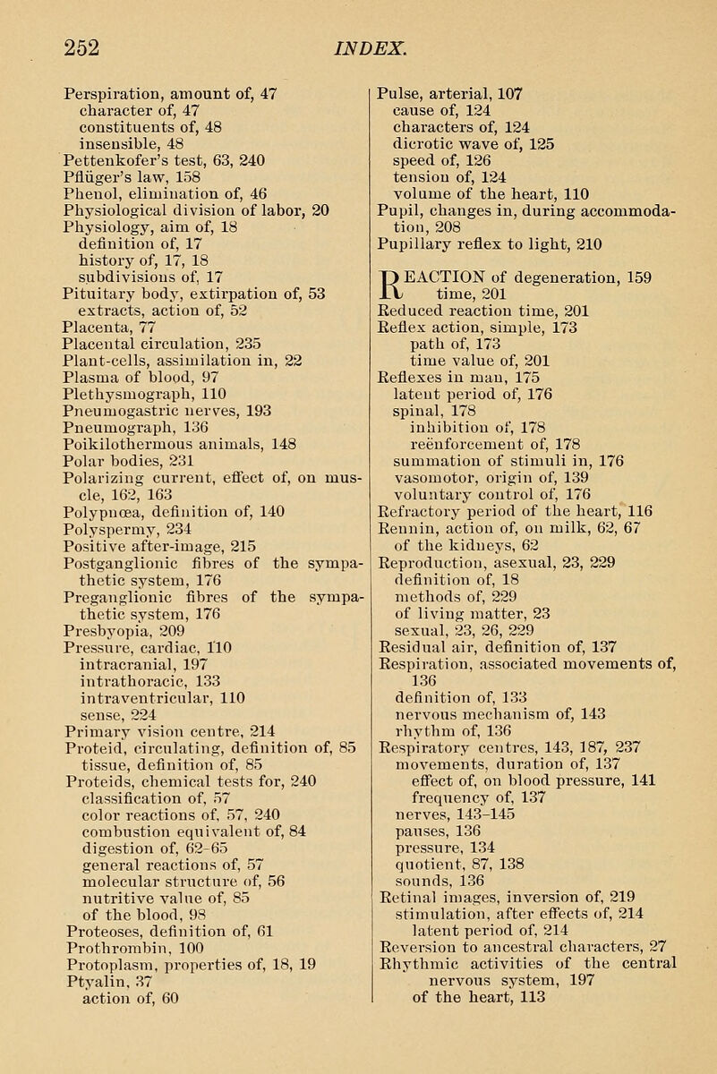 Perspiration, amount of, 47 character of, 47 constituents of, 48 insensible, 48 Pettenkofer's test, 63, 240 Pfliiger's law, 158 Phenol, elimination of, 46 Physiological division of labor, 20 Physiology, aim of, 18 definition of, 17 history of, 17, 18 subdivisions of 17 Pituitary body, extirpation of, 53 extracts, action of, 52 Placenta, 77 Placental circulation, 235 Plant-cells, assimilation in, 22 Plasma of blood, 97 Plethysmograph, 110 Pneumogastric nerves, 193 Pneumograph, 136 Poikilothermous animals, 148 Polar bodies, 231 Polarizing current, effect of, on mus- cle, 162, 163 Polypnoea, definition of, 140 Polyspermy, 234 Positive after-image, 215 Postganglionic fibres of the sympa- thetic system, 176 Preganglionic fibres of the sympa- thetic system, 176 Presbyopia, 209 Pressure, cardiac, 110 intracranial, 197 intrathoracic, 133 intraventricular, 110 sense, 224 Primary vision centre, 214 Proteid, circulating, definition of, 85 tissue, definition of, 85 Proteids, chemical tests for, 240 classification of, 57 color reactions of, 57, 240 combustion equivalent of, 84 digestion of, 62-65 general reactions of, 57 molecular structure of, 56 nutritive value of, 85 of the blood, 93 Proteoses, definition of, 61 Prothrombin, 100 Protoplasm, properties of, 18, 19 Ptyalin, 37 action of, 60 Pulse, arterial, 107 cause of, 124 characters of, 124 dicrotic wave of, 125 speed of, 126 tension of, 124 volume of the heart, 110 Pupil, changes in, during accommoda- tion, 208 Pupillary reflex to light, 210 REACTION of degeneration, 159 time, 201 Reduced reaction time, 201 Eeflex action, simple, 173 path of, 173 time value of, 201 Reflexes iu man, 175 latent period of, 176 spinal, 178 inhibition of, 178 reenforcement of, 178 summation of stimuli in, 176 vasomotor, origin of, 139 voluntary control of, 176 Refractory period of the heart, 116 Rennin, action of, on milk, 62, 67 of the kidneys, 62 Reproduction, asexual, 23, 229 definition of, 18 methods of, 229 of living matter, 23 sexual, 23, 26, 229 Residual air, definition of, 137 Respiration, associated movements of, 136 definition of, 133 nervous mechanism of, 143 rhythm of, 136 Respiratory centres, 143, 187, 237 movements, duration of, 137 effect of, on blood pressure, 141 frequency of, 137 nerves, 143-145 pauses, 136 pressure, 134 quotient, 87, 138 sounds, 136 Retinal images, inversion of, 219 stimulation, after effects of, 214 latent period of, 214 Reversion to ancestral characters, 27 Rhythmic activities of the central nervous system, 197 of the heart, 113