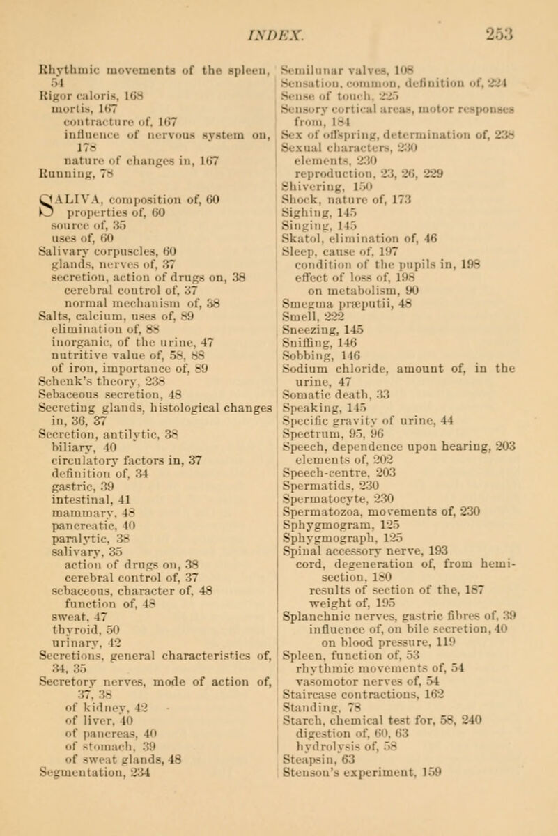 Rhythmic movements of the spleen, 5-1 Rigor caloris, 168 mortis, 1(>7 coiitractiirt' of. 1(>7 inlliicMcu of nervous system on, 17H nature of changes in, 1(57 Running, 7s SALIVA, composition of, t>0 proiH-rties of, tJO source of, 3.) uses of, (JO Salivary cori)uscles, HO glands, ner\es of, 37 secretion, action of drugs on, 38 cerebral control of, 37 normal mechauisni of, S8 Salts, calcium, uses of, s9 elimination of, 88 inorganic, of the urine, 47 nutritive value of, 58, 88 of iron, importance of, 89 Schenk's theory, 2:iS Sebaceous secretion, 48 Secreting glands, histological changes in, 3G, 37 Secretion, antilytic, 38 biliary, 40 circulatory factors in, 37 definition of, 34 gastric, 39 intestinal, 41 mammary. 48 pancreatic. 40 paralytic, 3::* salivary, 35 action of drugs on, 38 cerebral control of, 37 sebaceous, character of, 48 function of, 48 sweat, 47 thyroid, 50 urinary, 42 Secretions, general characteristics of, :J4, 3.-> Secretorv nerves, mofle of action of, 37, 38 of kidney, 42 of liver, 40 of pancreas, 40 of stomach. 3!) of sweat glands, 48 Segmentation, 2.'U Seiiiiliinar valves. 108 Sensation, common, definition of, 224 . Sense of touch, '22ii Sensory cortical areas, motor responses I from, 1*1 Sex of olTspring, determination of, 238 . Sexual characters, 2^J0 elements. 230 I reproduction, 23, 2(i, 229 ! Shivering, l.>0 ! Shock, nature of, 173 Sighing, 145 Singing, 115 Skatol. elimination of, 46 Sleep, cause of. I!t7 condition of the pupils in, 198 effect of loss of. 198 on metabolism, 90 ' Smegma prseputii, 48 i Smell. 222 ; Sneezing, 145 Sniffing, 146 Sobbing, 146 Sodium chloride, amount of, in the I urine, 47 Somatic death, :i3 Speaking, 115 Specific gravitv of urine, 44 Spectrum, 95, 96 ; Speech, dependence upon hearing, 203 j elements of, 202 i Speech-centre, 203 I Spermatids. 230 '. Spermatocyte, 230 ! Spermatozoa, movements of, 230 Sphj-gmogram, 125 Sphygmograph, 125 Spinal accessory nerve, 193 cord, degeneration of, from hemi- section, ISO results of section of the, 187 weight of, 195 Splanchnic nerves, gastric fibres of, 39 influence of, on bile secretion, 40 on blood pressure, 119 Spleen, function of, 53 rhythmic movements of, 54 vasomotor nerves of, 54 Staircase contractions, 162 Standing, 78 Starch, chemical test for, 58, 240 digestion of, 60, 63 hydrolysis of, .58 Steapsin, 63 Stensou's experiment. 1.59