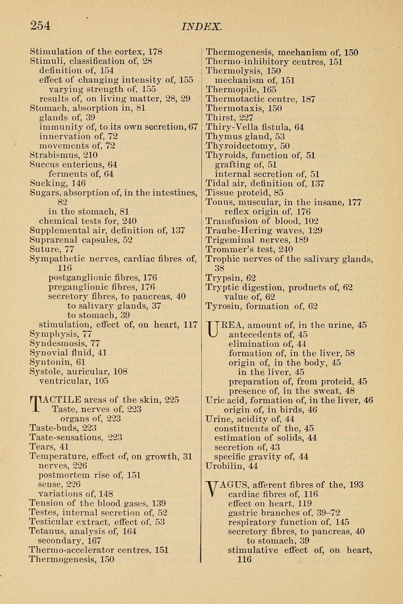 Stimulation of the cortex, 178 Stimuli, classification of, 28 definition of, 154 efiect of changing intensity of, 155 varying strength of, 155 results of, on living matter, 28, 29 Stomach, absorption in, 81 glands of, 39 immunity of, to its own secretion, 67 innervation of, 72 movements of, 72 Strabismus, 210 Succus entericus, 64 ferments of, 64 Sucking, 146 Sugars, absorption of, in the intestines, 82 in the stomach, 81 chemical tests for, 240 Supplemental air, definition of, 137 Suprarenal capsules, 52 Suture, 77 Sympathetic nerves, cardiac fibres of, 116 postganglionic fibres, 176 preganglionic fibres, 176 secretory fibres, to pancreas, 40 to salivary glands, 37 to stomach, 39 stimulation, efiect of, on heart, 117 Symphysis, 77 Syndesmosis, 77 Synovial fluid, 41 Syutonin, 61 Systole, auricular, 108 ventricular, 105 TACTILE areas of the skin, 225 Taste, nerves of, 223 organs of, 223 Taste-buds, 223 Taste-sensations, 223 Tears, 41 Temperature, effect of, on growth, 31 nerves, 226 postmortem rise of, 151 sense, 226 variations of, 148 Tension of the blood gases, 139 Testes, internal secretion of, 52 Testicular extract, eflTect of, 53 Tetanus, analysis of, 164 secondary, 167 Thernio-accelerator centres, 151 Thermogenesis, 150 Thermogenesis, mechanism of, 150 Thermo-inhibitory centres, 151 Thermolysis, 150 mechanism of, 151 Thermopile, 165 Thermotactic centre, 187 Therm otaxis, 150 Thirst, 227 Thiry-Vella fistula, 64 Thymus gland, 53 Thyroidectomy, 50 Thyroids, function of, 51 grafting of, 51 internal secretion of, 51 Tidal air, definition of, 137 Tissue proteid, 85 Tonus, muscular, in the insane, 177 reflex origin of, 176 Transfusion of blood, 102 Traube-Hering waves, 129 Trigeminal nerves, 189 Trommer's test, 240 Trophic nerves of the salivary glands, 38 Trypsin, 62 Trj'ptic digestion, products of, 62 value of, 62 Tyrosin, formation of, 62 UEEA, amount of, in the urine, 45 antecedents of, 45 elimination of, 44 formation of, in the liver, 58 origin of, in the body, 45 in the liver, 45 preparation of, from proteid, 45 presence of, in the sweat, 48 Uric acid, formation of, in the liver, 46 origin of, in birds, 46 Urine, acidity of, 44 constituents of the, 45 estimation of solids, 44 secretion of, 43 specific gravity of, 44 Urobilin, 44 VAGUS, afferent fibres of the, 193 cardiac fibres of, 116 effect on heart, 119 gastric branches of, 39-72 respiratory function of, 145 secretory fibres, to pancreas, 40 to stomach, 39 stimulative effect of, on heart, 116