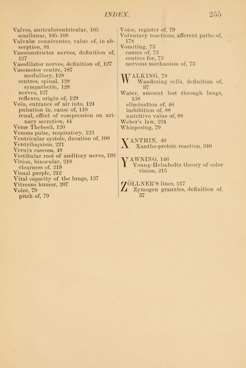 IXPhX. Valves, iiuriculovoiitricular. inr> sciiiilmiar, HI.) Ids N'alvulii' roiinivoiiti'S, value of, in ab- sorption, 81 Vasoconstrictor nerves, definition of, 1J7 \a.so(lilator ncrve.s, dclinilion of, 127 Viusoniotor centre, 187 inedullary, 128 centres, spinal, 128 synipatlietic, 128 nerves, 127 reflexes, orifiin of, 129 Vein, entrance of air into, 124 pulsation in, cause of, 110 reual, eflect of compression on uri- nary secretion, 44 Vena? f hcbesii, 120 Venous jiulse, resjtiratory, 123 Ventricular systole, duration of, 108 Ventrilotiuism, 221 Vernix caseosa, 48 Vestibular root of auditory nerve, 192 Vision, binocular. 218 clearness of, 219 Visual purple, 212 Vital capacity of the lungs, 137 Vitreous humor, 207 Voice, 79 pitch of, 79 Voice, register of, 79 V(»luntarv reactions, afferent paths rif, 178 Vomiting, 73 causes of, 73 centres for, 73 nervous mechanism of, 73 WALKING, 7H Wandering cells, definition of. 97 Water, amount lost tliroujih lungs, 138 elimination of, 4() imbibition of, 88 nutritive value of, 88 Weber's law, 224 I Whispering, 79 I XANTHIN, 4B Xantho-proteic reaction. 240 YAWNING. M(! Young-Helinboltz theory of color vision, 215 ZOLLNER'S lines, 217 Zymogen granules, definition of, ■37