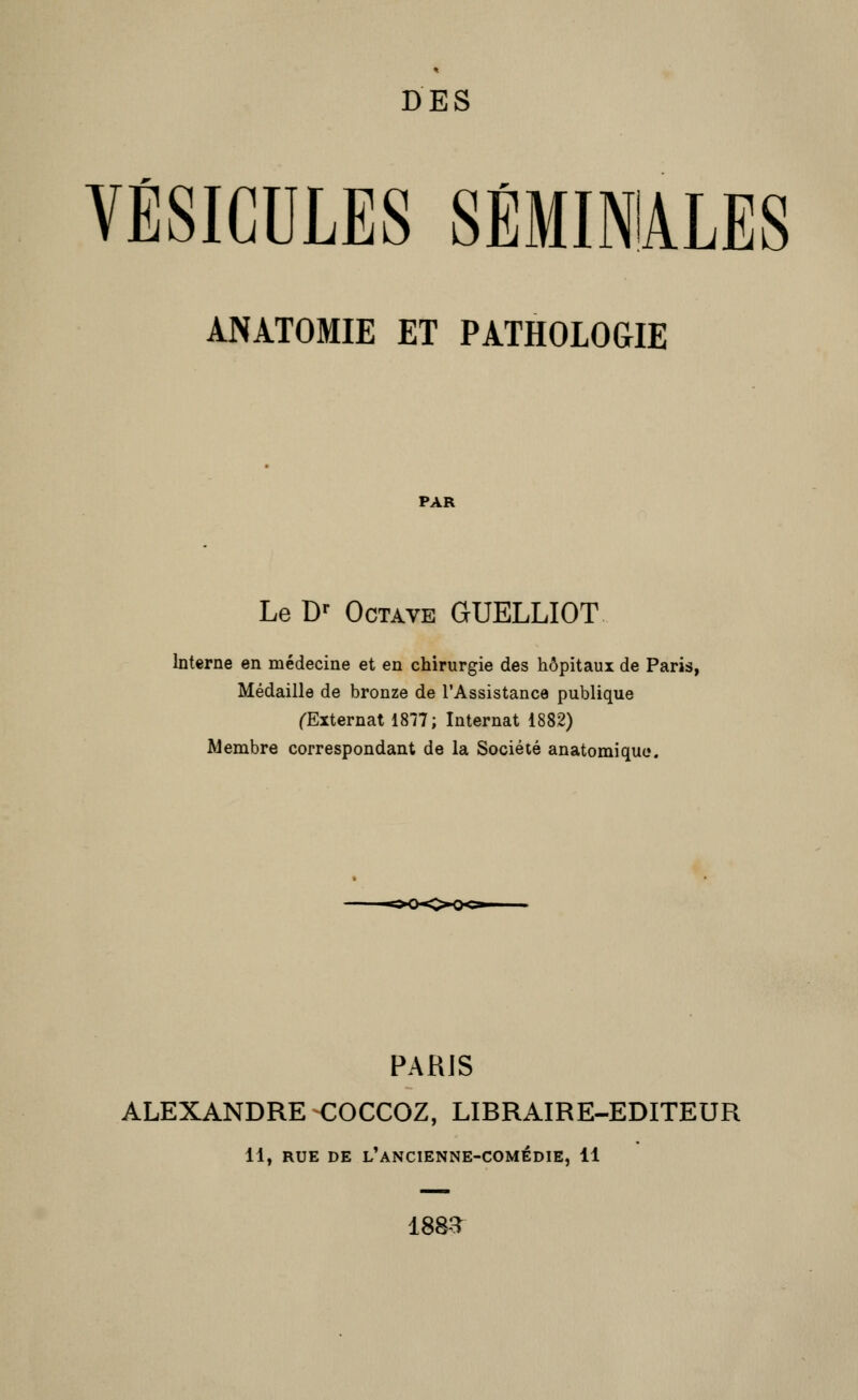 DES VÉSICULES SÉMINIALES anàtomie et pathologie PAR Le D»- Octave GUELLIOT Interne en médecine et en chirurgie des hôpitaux de Paris, Médaille de bronze de l'Assistance publique l'Externat 1877; Internat 1882) Membre correspondant de la Société anatomique. PARIS ALEXANDRE COCCOZ, LIBRAIRE-EDITEUR 11, RUE DE l'ancienne-comédie, 11 188-T