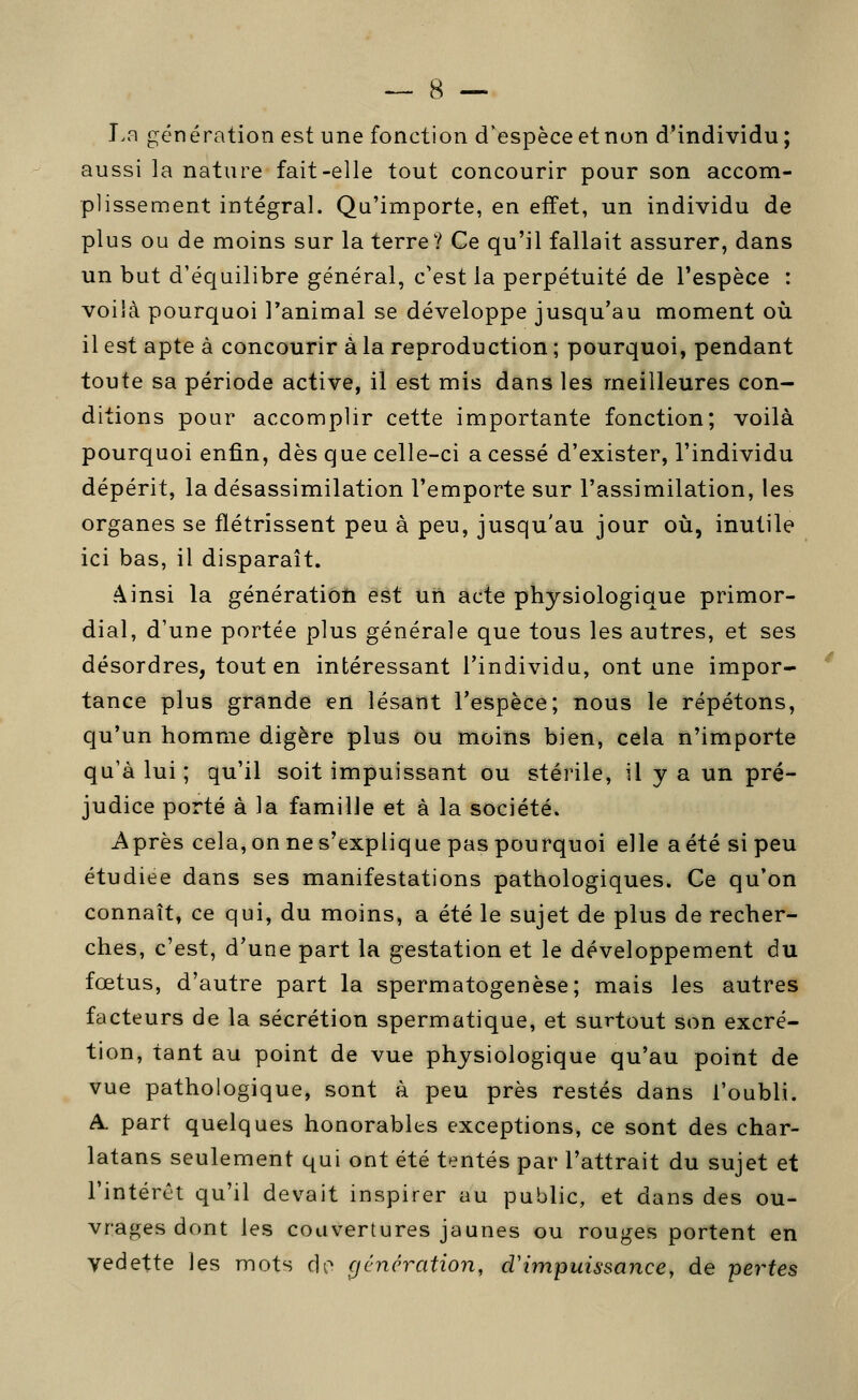 I.fi génération est une fonction d'espèce et non d'individu; aussi la nature fait-elle tout concourir pour son accom- plissement intégral. Qu'importe, en effet, un individu de plus ou de moins sur la terre? Ce qu'il fallait assurer, dans un but d'équilibre général, c'est la perpétuité de l'espèce : voilà pourquoi Tanimal se développe jusqu'au moment où il est apte à concourir à la reproduction ; pourquoi, pendant toute sa période active, il est mis dans les meilleures con- ditions pour accomplir cette importante fonction; voilà pourquoi enfin, dès que celle-ci a cessé d'exister, l'individu dépérit, la désassimilation l'emporte sur l'assimilation, les organes se flétrissent peu à peu, jusqu'au jour où, inutile ici bas, il disparaît. Ainsi la génératioti est un acte physiologique primor- dial, d'une portée plus générale que tous les autres, et ses désordres, tout en intéressant l'individu, ont une impor- tance plus grande en lésant l'espèce; nous le répétons, qu'un homme digère plus ou moins bien, cela n'importe qu'à lui ; qu'il soit impuissant ou stérile, il y a un pré- judice porté à la famille et à la société. Après cela, on ne s'explique pas pourquoi elle aété si peu étudiée dans ses manifestations pathologiques. Ce qu'on connaît, ce qui, du moins, a été le sujet de plus de recher- ches, c'est, d'une part la gestation et le développement du fœtus, d'autre part la spermatogenèse; mais les autres facteurs de la sécrétion spermatique, et surtout son excré- tion, tant au point de vue physiologique qu'au point de vue pathologique, sont à peu près restés dans l'oubli. A. part quelques honorables exceptions, ce sont des char- latans seulement qui ont été tentés par l'attrait du sujet et l'intérêt qu'il devait inspirer au public, et dans des ou- vrages dont les couvertures jaunes ou rouges portent en vedette les mots rlo cjéncration, cVimpuissance, de pertes