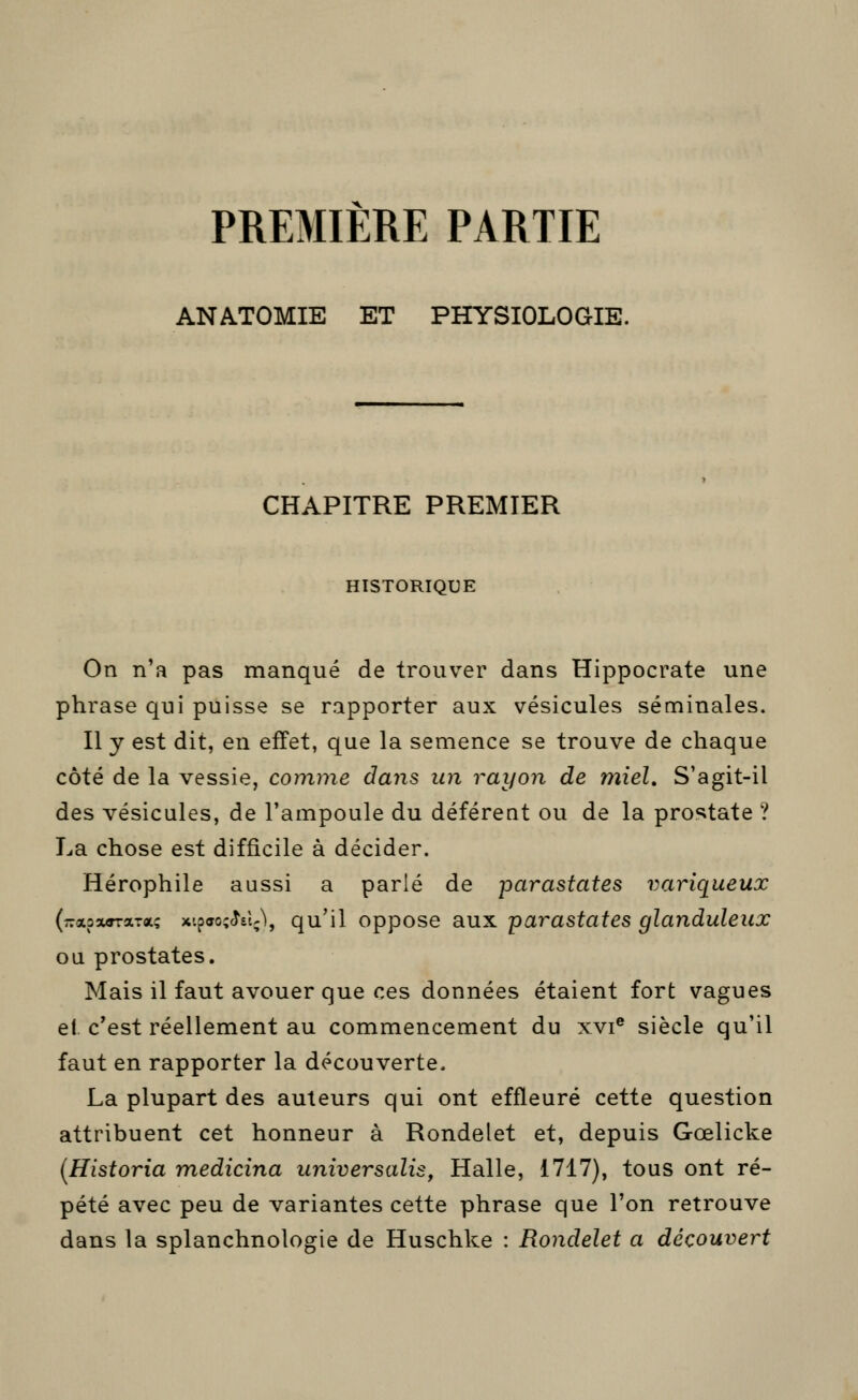 PREMIERE PARTIE ANATOMIE ET PHYSIOLOGIE. CHAPITRE PREMIER HISTORIQUE On n'a pas manqué de trouver dans Hippocrate une phrase qui puisse se rapporter aux vésicules séminales. Il y est dit, en effet, que la semence se trouve de chaque côté de la vessie, comme dans un rayon de miel. S'agit-il des vésicules, de l'ampoule du déférent ou de la prostate ? La chose est difficile à décider. Hérophile aussi a parlé de parastates variqueux (-xaxffraTa? x'.p(jo;<Î£l;\ qu'il oppose aux parastates glanduleux ou prostates. Mais il faut avouer que ces données étaient fort vagues el. c'est réellement au commencement du xvi® siècle qu'il faut en rapporter la découverte. La plupart des auteurs qui ont effleuré cette question attribuent cet honneur à Rondelet et, depuis Gœlicke {Historia medicina iiniversalis, Halle, 1717), tous ont ré- pété avec peu de variantes cette phrase que l'on retrouve dans la splanchnologie de Huschke : Rondelet a découvert