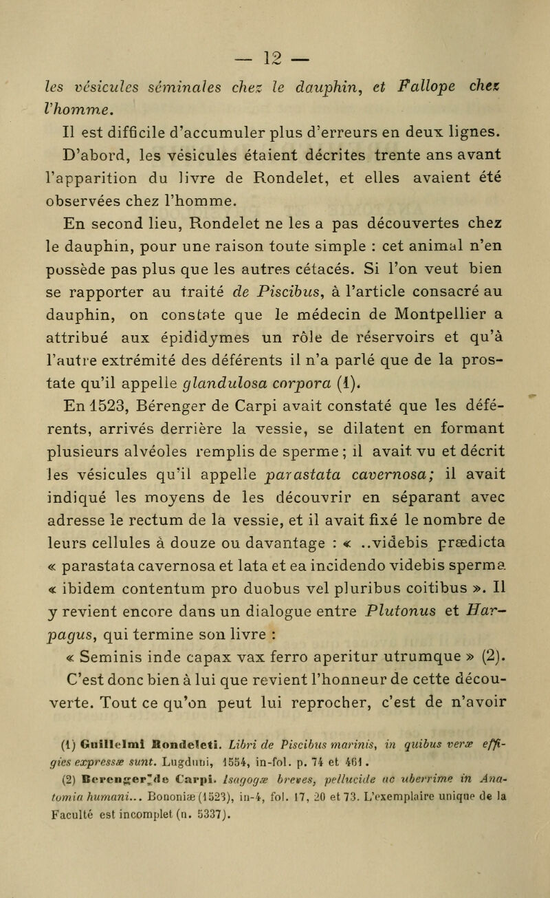 les vcsicides séminales chez le dauphin, et Fallope chez Vhomw.e. Il est difficile d'accumuler plus d'erreurs en deux lignes. D'abord, les vésicules étaient décrites trente ans avant l'apparition du livre de Rondelet, et elles avaient été observées chez l'homme. En second lieu, Rondelet ne les a pas découvertes chez le dauphin, pour une raison toute simple : cet animal n'en possède pas plus que les autres cétacés. Si l'on veut bien se rapporter au traité de Piscihics, à l'article consacré au dauphin, on constate que le médecin de Montpellier a attribué aux épididjmes un rôle de réservoirs et qu'à l'autre extrémité des déférents il n'a parlé que de la pros- tate qu'il appelle glandulosa corpora (1). En 1523, Bérenger de Carpi avait constaté que les défé- rents, arrivés derrière la vessie, se dilatent en formant plusieurs alvéoles remplis de sperme ; il avait vu et décrit les vésicules qu'il appelle parastata cavernosa; il avait indiqué les moyens de les découvrir en séparant avec adresse le rectum de la vessie, et il avait fixé le nombre de leurs cellules à douze ou davantage : « ..videbis prsedicta « parastata cavernosa et lata et ea incidendo videbis sperma « ibidem contentum pro duobus vel pluribus coitibus ». Il y revient encore dans un dialogue entre Plutonus et Har^ pagusy qui termine son livre : « Seminis inde capax vax ferro aperitur utrumque » (2). C'est donc bien à lui que revient l'honneur de cette décou- verte. Tout ce qu'on peut lui reprocher, c'est de n'avoir (1) Giiillelmi Bondeleti. Libin de Piscibus marinis, in quibus verse effi- gies expressse sunt. Liigdnni, 1554, in-fol. p. 74 et 401. (2) Bcrenger'<1e Carpi. Isagogse brèves, pellucide ac uberrime in A/ia- tomia humani... Bononiae (1523), in-4, fol. 17, 20 et 73. L'exemplaire unique de la Faculté est incomplet (n. 5337).