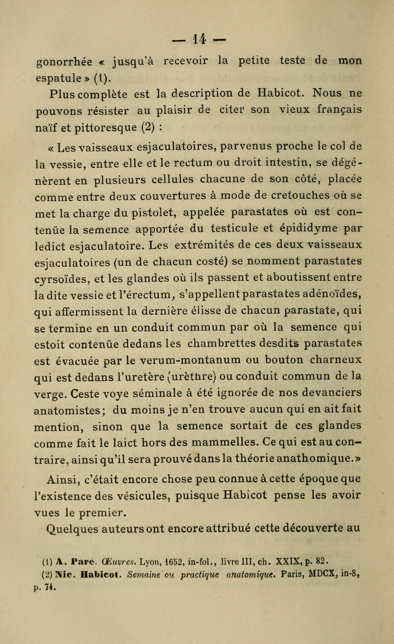 gonorrhée « jusqu'à recevoir la petite teste de mon espatule» (1). Plus complète est la description de Habicot. Nous ne pouvons résister au plaisir de citer son vieux français naïf et pittoresque (2) : « Les vaisseaux esjaculatoires, parvenus proche le col de la vessie, entre elle et le rectum ou droit intestin, se dégé- nèrent en plusieurs cellules chacune de son côté, placée comme entre deux couvertures à mode de cretouches où se met la charge du pistolet, appelée parastates où est con- tenue la semence apportée du testicule et épididyme par ledict esjaculatoire. Les extrémités de ces deux vaisseaux esjaculatoires (un de chacun costé) se nomment parastates cyrsoïdes, et les glandes où ils passent et aboutissent entre la dite vessie et l'érectum, s'appellent parastates adénoïdes, qui affermissent la dernière élisse de chacun parastate, qui se termine en un conduit commun par où la semence qui estoit contenue dedans les chambrettes desdits parastates est évacuée par le verum-montanum ou bouton charneux qui est dedans l'uretère (urèthre) ou conduit commun de la verge. Geste voye séminale à été ignorée de nos devanciers anatomistes; du moins je n'en trouve aucun qui en ait fait mention, sinon que la semence sortait de ces glandes comme fait le laict hors des mammelles. Ce qui est au con- traire, ainsi qu'il sera prouvé dans la théorie anathomique.» Ainsi, c'était encore chose peu connue à cette époque que l'existence des vésicules, puisque Habicot pense les avoir vues le premier. Quelques auteurs ont encore attribué cette découverte au (1) A. Parc. Œuvres. Lyon, 1652, in-fol., livre III, ch. XXIX, p. 82. (2)IMic. Habicot. Semaine ou, practique anatomique. Paris, MDCX, in-8, p. 74.
