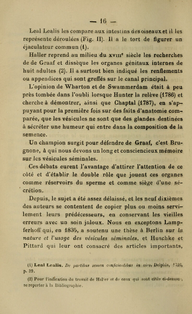 — J6 --- Leal Lealis les compare aux intestins des oiseaux et il les représente déroulées (Fig. II). Il a le tort de figurer un éjaculateur commun (1). Haller reprend au milieu du xviii® siècle les recherches de de Graaf et dissèque les organes génitaux internes de huit adultes (2). Il a surtout bien indiqué les renflements ou appendices qui sont greffés sur le canal principal. L'opinion de Wharton et de Swammerdam était à peu près tombée dans l'oubli lorsque Hunter la relève (1786) et cherche à démontrer, ainsi que Ghaptal (1787), en s'ap- puyant pour la première fois sur des faits d'anatomie com- parée, que les vésicules ne sont que des glandes destinées à sécréter une humeur qui entre dans la composition de la semence. Un champion surgit pour défendre de Graaf, c'est Bru- gnone, à qui nous devons un long et consciencieux mémoire sur les vésicules séminales. Ces débats eurent l'avantage d'attirer l'attention de ce côté et d'établir le double rôle que jouent ces organes comme réservoirs du sperme et comme siège d'une sé- crétion. Depuis, le sujet a été assez délaissé, et les neuf dixièmes des auteurs se contentent de copier plus ou moins servi- lement leurs prédécesseurs, en conservant les vieilles erreurs avec un soin jaloux. Nous en exceptons Lamp- ferholîqui, en 1835, a soutenu une thèse à Berlin sur la nature et Vusage des vésicules séminales, et Huschke et Pittard qui leur ont consacré des articles importants, (1) Leai Lealis. Z)e paHibus semen ci>n[icienttbus in yi'ro* Delpiiis, !Î'i2b', p. 39. (2) Pour l'indication du travail de Halier et àa ceux qui sont cités ci-dessou-, se reporter à la Bibliographie.