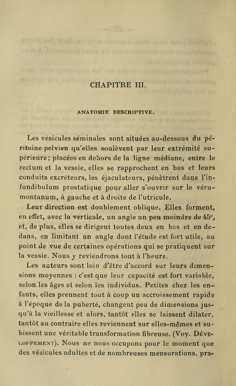 CHAPITRE III. ANATOMIE DESCRIPTIVE. Les vésicules séminales sont situées au-dessous du pé- ritoine pelvien qu'elles soulèvent par leur extrémité su- périeure; placées en dehors de la ligne médiane, entre le rectum et la vessie, elles se rapprochent en bas et leurs conduits excréteurs, les éjaculateurs, pénètrent dans l'in- fundibulum prostatique pour aller s'ouvrir sur le véru- montanum, à gauche et à droite de l'utricule. Leur direction est doublement oblique. Elles forment, en effet, avec la verticale, un angle un peu moindre de 45°, et, de plus, elles se dirigent toutes deux en bas et en de- dans, en limitant un angle dont l'élude est fort utile, au point de vue de certaines opérations qui se pratiquent sur la vessie. Nous y reviendrons tout à l'heure. Les auteurs sont loin d'être d'accord sur leurs dimen- sions moyennes : c'est que leur capacité est fort variable, selon les âges et selon les individus. Petites chez les en- fants, elles prennent tout à coup un accroissement rapide à l'époque delà puberté, changent peu de dimensions jus- qu'à la vieillesse et alors, tantôt elles se laissent dilater, tantôt au contraire elles reviennent sur elles-mêmes et su- bissent une véritable transformation fibreuse. (Voy. Déve- loppement). Nous ne nous occupons pour le moment que des vésicules adultes et de nombreuses mensurations, pra-