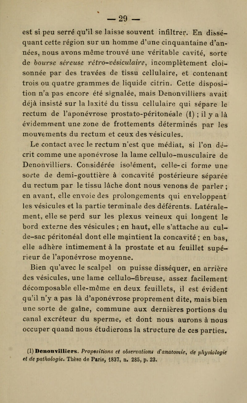 est si peu serré qu'il se laisse souvent infiltrer. En dissé- quant cette région sur un homme d'une cinquantaine d'an- nées, nous avons même trouvé une véritable cavité, sorte de hourse séreuse rétro-vésiculaire^ incomplètement cloi- sonnée par des travées de tissu cellulaire, et contenant trois ou quatre grammes de liquide citrin. Celle disposi- tion n'a pas encore été signalée, mais Denonvilliers avait déjà insisté sur la laxité du tissu cellulaire qui sépare le rectum de l'aponévrose prostato-péritonéale (1) ; il y a là évidemment une zone de frottements déterminés par les mouvements du rectum et ceux des vésicules. Le contact avec le rectum n'est que médiat, si l'on dé- crit comme une aponévrose la lame cellulo-musculaire de Denonvilliers. Considérée iso'ément, celle-ci forme une sorte de demi-gouttière à concavité postérieure séparée du rectum par le tissu lâche dont nous venons de parler ; en avant, elle envoie des prolongements qui enveloppent les vésicules et la partie terminale des déférents. Latérale- ment, elle se perd sur les plexus veineux qui longent le bord externe des vésicules ; en haut, elle s'attache au cul- de-sac péritonéal dont elle maintient la concavité ; en bas, elle adhère intimement à la prostate et au feuillet supé- rieur de l'aponévrose moyenne. Bien qu'avec le scalpel on puisse disséquer, en arrière des vésicules, une lame cellulo-fibreuse, assez facilement décomposable elle-même en deux feuillets, il est évident qu'il n'y a pas là d'aponévrose proprement dite, mais bien une sorte de gaine, commune aux dernières portions du canal excréteur du sperme, et dont nous aurons à nous occuper quand nous étudierons la structure de ces parties. (1) Denonvilliers. Propositions et observations danatomie, de physiologie et de pathologie. Thèse de PariSj i837, n. 285, p. 23.
