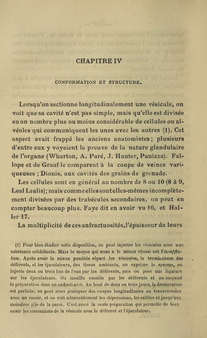 CHAPITRE IV CONFORMATION ET STRUCTURE. Lorsqu'on sectionne longitudinalement une vésicule, on voit que sa cavité n'est pas simple, mais qu'elle est divisée enun nombre plus ou moins considérable de cellules ou al- véoles qui communiquent les unes avec les autres (1). Cet aspect avait frappé les anciens anatomistes; plusieurs d'entre eux y voyaient la preuve de la nature glandulaire de l'organe (Wharton, A. Paré, J. Hunter, Panizza). Fal- lope et de Graaf le comparent à la coupe de veines vari- queuses ; Dionis, aux cavités des grains de grenade. Les cellules sont en général au nombre de 8 ou 10 (8 à 9, LealLealis); mais comme elles sont elles-mêmes incomplète- ment divisées par des trabécules secondaires, on peut en compter beaucoup plus. Faye dit en avoir vu d6, et Hal- 1er 17. La multiplicité decesanfractuositéSjFépaiseeur de leurs (1) Pour bien étudier cette disposition, ou peut injecter les vésicules avec une substance solidifiante. Mais le moyen qui nous a le mieux réussi est Vinsuffla- tion. Après avoir le mieux possible séparé les vésicules, la terminaison des déférents, et les éjaculateurs, des tissus ambiants, on exprime le sperme, ou injecte deux ou trois fois de l'eau par les déférents, puis on pose une ligature sur les éjaculateurs. On insuffle ensuite par les déférents et on suspend la préparation dans un endroit aéré. Au bout de deux ou trois jourSj la dessiccation est parfaite; on peut alors pratiquer des coupes longitudinales ou transversales avec un rasoir, et on voit admirablement les dépressions, les saillies et jusqu'aux moindres plis de la paroi. C'est aussi la seule préparation qui permette de bien saisir les connexions de la vésicule avec le déférent et l'éjaculateur.