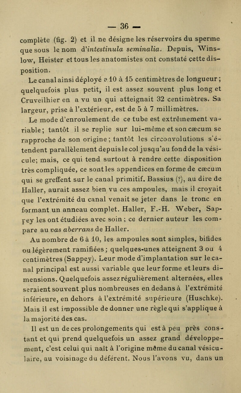 complète (fig. 2) et il ne désigne les réservoirs du sperme que sous le nom àHntestinula seminalia. Depuis, Wins- low, Heister et tous les anatomistes ont constaté cette dis- position. Le canal ainsi déployé e 10 à 15 centimètres de longueur; quelquefois plus petit, il est assez souvent plus long et Cruveilhier en a vu un qui atteignait 32 centiniètres. Sa largeur, prise à l'extérieur, est de 5 à 7 millimètres. Le mode d'enroulement de ce tube est extrêmement va- riable; tantôt il se replie sur lui-même et son ceecum se rapproche de son origine ; tantôt les circoQVolutions s'é- tendent parallèlement depuisle col jusqu'au fond de la vési- cule; mais, ce qui tend surtout à rendre cette disposition très compliquée, ce sontles appendices en forme de cœcum qui se greffent sur le canal primitif. Bassius (ï), au dire de Haller, aurait assez bien vu ces ampoules, mais il croyait q\ie l'extrémité du canal venait se jeter dans le tronc en formant un anneau complet. Haller, F.-H. Weber, Sap- pey les ont étudiées avec soin ; ce dernier auteur les com- pare au vas aherrans de Haller. Au nombre de 6 à 10, les ampoules sont simples, bifides ou légèrement ramifiées; quelques-unes atteignent 3 ou 4 centimètres (Sappey). Leur mode d'implantation sur le ca- nal principal est aussi variable que leur forme et leurs di- mensions. Quelquefois assez régulièrement alternées, elles seraient souvent plus nombreuses en dedans à l'extrémité inférieure, en dehors à l'extrémité supérieure (Huschke). Mais il est impossible de donner une règle qui s'applique à la majorité des cas. 11 est un de ces prolongements qui esta peu près cons- tant et qui prend quelquefois un assez grand développe- ment, c'est celui qui naît à l'origine même du canal vésicu- laire, au voisinage du déférent. Nous l'avons vu, dans un