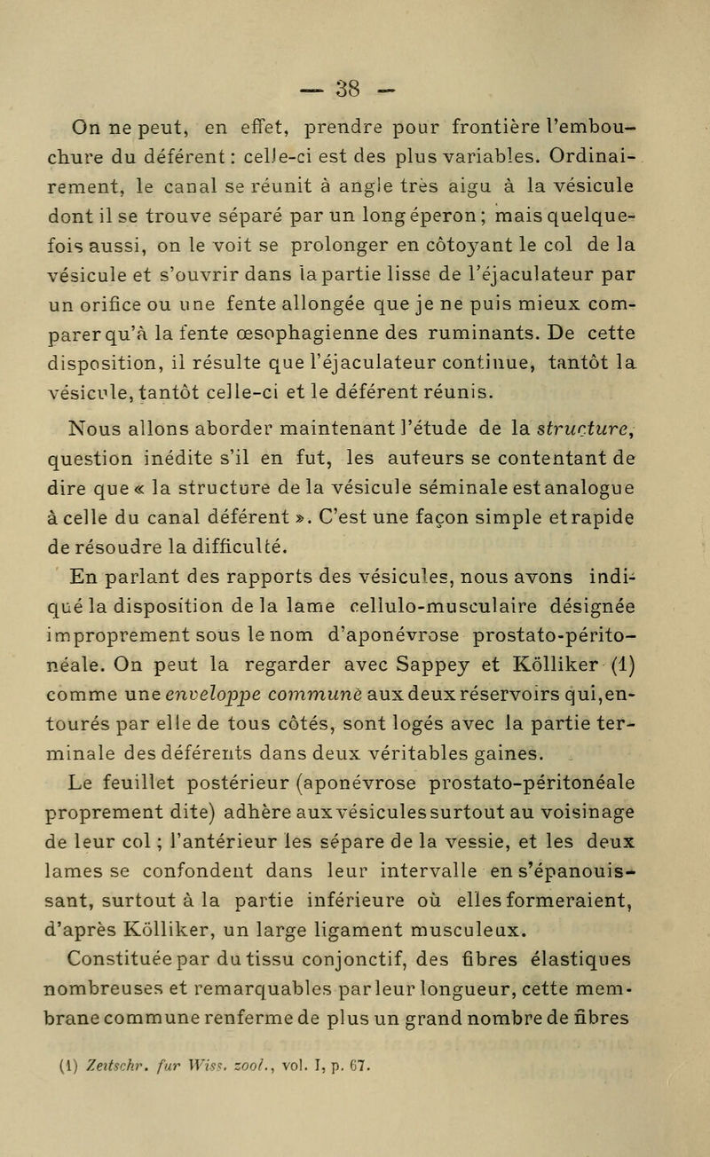 On ne peut, en effet, prendre pour frontière l'embou- chure du déférent: celJe-ci est des plus variables. Ordinai- rement, le canal se réunit à angle très aigu à la vésicule dont il se trouve séparé par un long éperon ; mais quelque- fois aussi, on le voit se prolonger en côtoyant le col de la vésicule et s'ouvrir dans la partie lisse de l'éjaculateur par un orifice ou une fente allongée que je ne puis mieux com- parer qu'à la fente œsophagienne des ruminants. De cette disposition, il résulte que l'éjaculateur continue, tantôt la vésicule, tantôt celle-ci et le déférent réunis. Nous allons aborder maintenant l'étude de la structure, question inédite s'il en fut, les auteurs se contentant de dire que« la structure delà vésicule séminale est analogue à celle du canal déférent ». C'est une façon simple et rapide de résoudre la difficulté. En parlant des rapports des vésicules, nous avons indi- qué la disposition de la lame cellulo-musculaire désignée improprement sous le nom d'aponévrose prostato-périto- néale. On peut la regarder avec Sappey et Kôlliker (1) comme une enveloppe co?nmMnè aux deux réservoirs qui,en- tourés par elle de tous côtés, sont logés avec la partie ter- minale des déférents dans deux véritables gaines. Le feuillet postérieur (aponévrose prostato-péritonéale proprement dite) adhère aux vésicules surtout au voisinage de leur col ; l'antérieur les sépare de la vessie, et les deux lames se confondent dans leur intervalle en s'épanouis-- sant, surtout à la partie inférieure où elles formeraient, d'après Kôlliker, un large ligament musculeux. Constituée par du tissu conjonctif, des fibres élastiques nombreuses et remarquables parleur longueur, cette mem- brane commune renferme de plus un grand nombre de fibres (1) Zeitschr. fur Wiss. zooi.^ vol. I, p, 67.