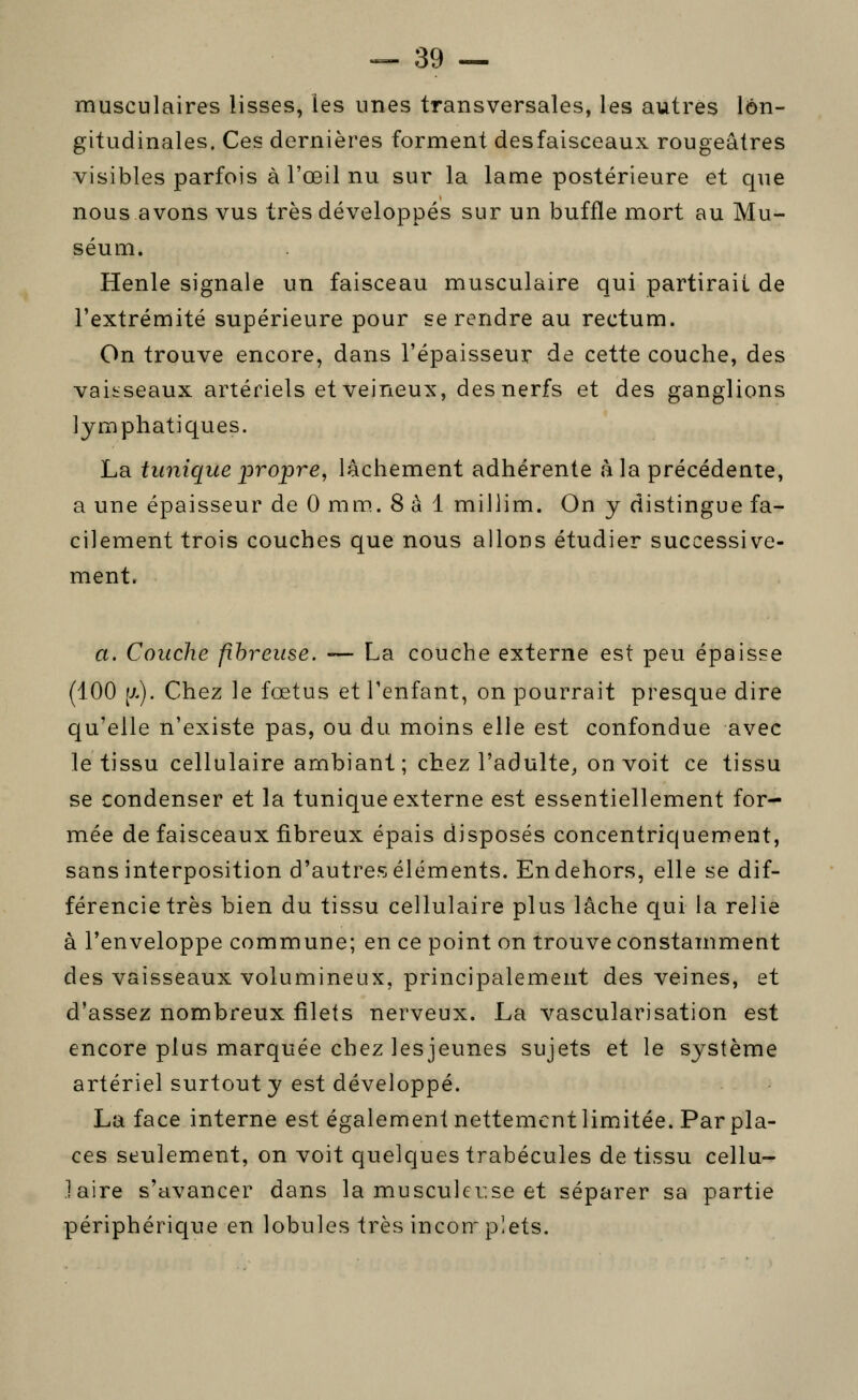 musculaires lisses, les unes transversales, les autres lon- gitudinales. Ces dernières forment desfaisceaux rougeâtres visibles parfois à l'œil nu sur la lame postérieure et que nous avons vus très développés sur un buffle mort au Mu- séum. Henle signale un faisceau musculaire qui partirait de l'extrémité supérieure pour se rendre au rectum. On trouve encore, dans l'épaisseur de cette couche, des vaiîiseaux artériels et veineux, des nerfs et des ganglions lymphatiques. La timique propre, lâchement adhérente à la précédente, a une épaisseur de 0 mm. 8 à 1 millim. On y distingue fa- cilement trois couches que nous allons étudier successive- ment. a. Couche fibreuse. •— La couche externe est peu épaisse (100 (J-). Chez le fœtus et l'enfant, on pourrait presque dire qu'elle n'existe pas, ou du moins elle est confondue avec le tissu cellulaire ambiant; chez l'adulte^ on voit ce tissu se condenser et la tunique externe est essentiellement for- mée de faisceaux tibreux épais disposés concentriquement, sans interposition d'autres éléments. En dehors, elle se dif- férencie très bien du tissu cellulaire plus lâche qui la relie à l'enveloppe commune; en ce point on trouve constamment des vaisseaux volumineux, principalement des veines, et d'assez nombreux filets nerveux. La vascularisation est encore plus marquée chez les jeunes sujets et le système artériel surtout y est développé. La face interne est également nettement limitée. Par pla- ces seulement, on voit quelques trabécules de tissu cellu- jaire s'avancer dans la musculer.se et séparer sa partie périphérique en lobules très incoir plets.