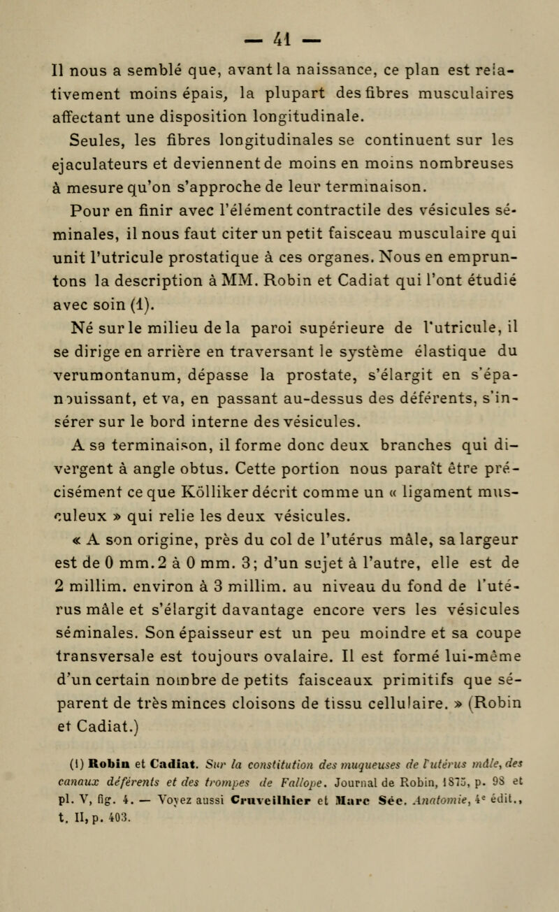 Il nous a semblé que, avant la naissance, ce plan est rela- tivement moins épais, la plupart des fibres musculaires affectant une disposition longitudinale. Seules, les fibres longitudinales se continuent sur les ejaculateurs et deviennent de moins en moins nombreuses à mesure qu'on s'approche de leur termmaison. Pour en finir avec l'élément contractile des vésicules sé- minales, il nous faut citer un petit faisceau musculaire qui unit Tutricule prostatique à ces organes. Nous en emprun- tons la description à MM. Robin et Cadiat qui l'ont étudié avec soin (1). Né sur le milieu delà paroi supérieure de l'utricule, il se dirige en arrière en traversant le système élastique du verumontanum, dépasse la prostate, s'élargit en s'épa- nouissant, et va, en passant au-dessus des déférents, s'in- sérer sur le bord interne des vésicules. A sa terminaison, il forme donc deux branches qui di- vergent à angle obtus. Cette portion nous paraît être pré- cisément ce que Kôlliker décrit comme un « ligament m\is- culeux » qui relie les deux vésicules. « A son origine, près du col de l'utérus mâle, sa largeur est de 0 mm.2 à 0 mm. 3; d'un sujet à l'autre, elle est de 2 millim. environ à 3 millim. au niveau du fond de l'uté- rus mâle et s'élargit davantage encore vers les vésicules séminales. Son épaisseur est un peu moindre et sa coupe transversale est toujours ovalaire. Il est formé lui-même d'un certain nombre de petits faisceaux primitifs que sé- parent de très minces cloisons de tissu cellulaire. y> (Robin et Cadiat.) (1) Robiu et Cadiat. Sur la constitution des muqueuses de f utérus mâle, des canaux déférents et des trompes de Fallope. Journal de Robin, ISIj, p. 9S et pi. V, fig. 4. — Voyez aussi Cniveilliier et Marc Sée. Anatomie, 4^ édit., t. II, p. 403.