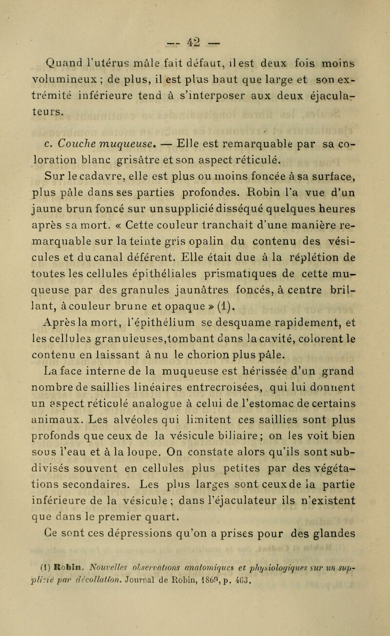 ^2 — Quand l'utérus mâle fait défaut, il est deux fois moins volumineux ; de plus, il est plus haut que large et son ex- trémité inférieure tend à s'interposer aux deux éjacula- teurs. c. Couche muqueuse, — Elle est remarquable par sa co- loration blanc grisâtre et son aspect réticulé. Sur le cadavre, elle est plus ou moins foncée à sa surface, plus pâle dans ses parties profondes. Robin Ta vue d'un jaune brun foncé sur unsupplicié disséqué quelques heures après sa mort. « Cette couleur tranchait d'une manière re- marquable sur la teinte gris opalin du contenu des vési- cules et du canal déférent. Elle était due à la réplétion de toutes les cellules épithéliales prismatiques de cette mu- queuse par des granules jaunâtres foncés, à centre bril- lant, àcouleur brune et opaque » (1). Après la mort, l'épithélium se desquame rapidement, et les cellules granuleuses,tombant dans la cavité, colorent le contenu en laissant à nu le chorion plus pâle. La face interne de la muqueuse est hérissée d'un grand nombre de saillies linéaires entrecroisées, qui lui donnent un aspect réticulé analogue à celui de l'estomac de certains animaux. Les alvéoles qui limitent ces saillies sont plus profonds que ceux de la vésicule biJiaire ; on les voit bien sous l'eau et à la loupe. On constate alors qu'ils sont sub- divisés souvent en cellules plus petites par des végéta- tions secondaires. Les plus larges sont ceuxde la partie inférieure de la vésicule; dans l'éjaculateur ils n'existent que dans le premier quart. Ce sont ces dépressions qu'on a prises pour des glandes (1) Robîîî. Nouvelle.9 ohservations miatomiques et physiologiques sur un sup~ 2')lirié par dccoUaHon. Journal de Robin, 1869, p. 4G3.
