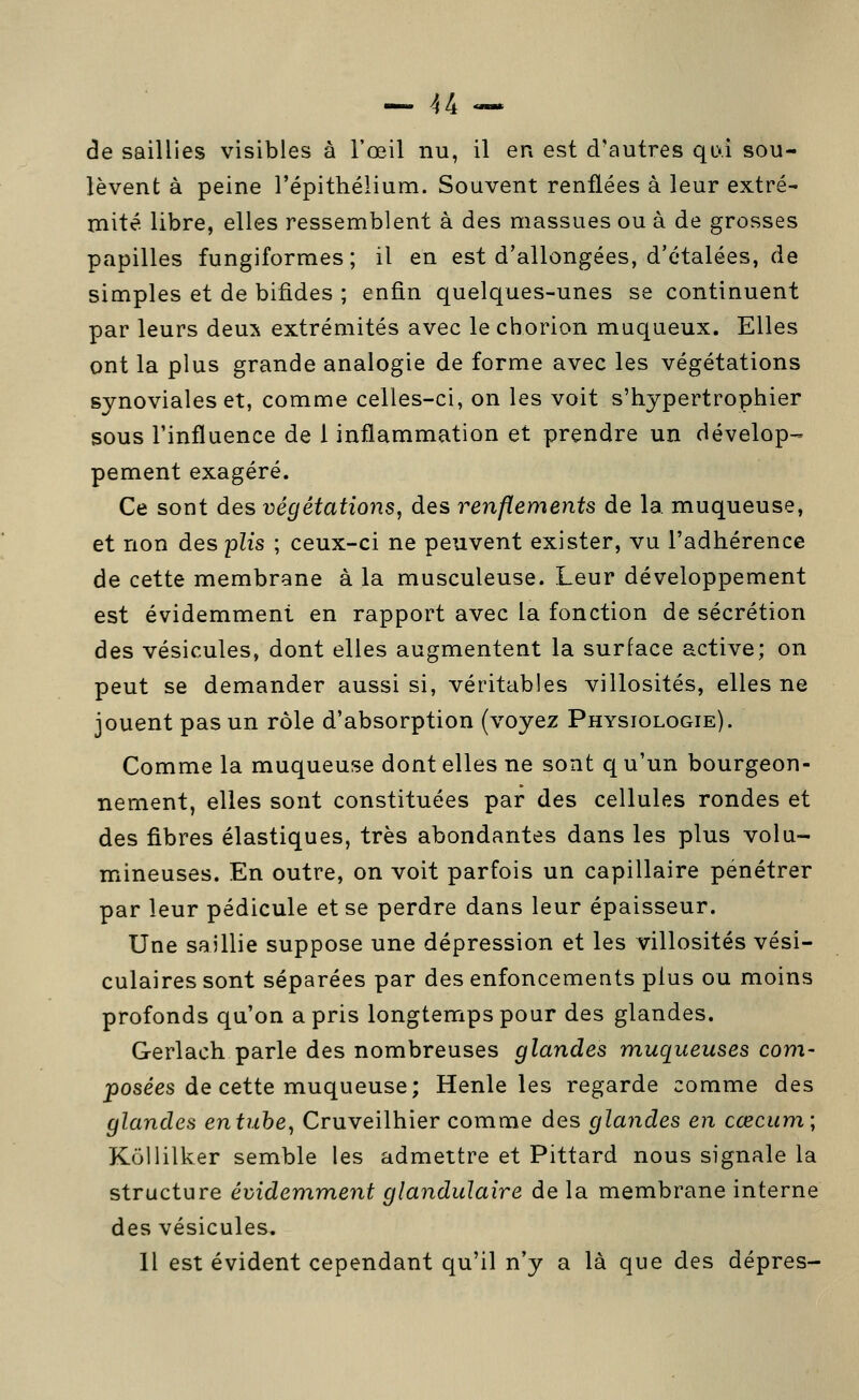 de saillies visibles à l'œil nu, il en est d'autres qL\i sou- lèvent à peine l'épithélium. Souvent renflées à leur extré- mité libre, elles ressemblent à des massues ou à de grosses papilles fungiformes; il en est d'allongées, d'étalées, de simples et de bifides ; enfin quelques-unes se continuent par leurs deux extrémités avec le chorion muqueux. Elles ont la plus grande analogie de forme avec les végétations synoviales et, comme celles-ci, on les voit s'hypertrophier sous l'influence de 1 inflammation et prendre un dévelop- pement exagéré. Ce sont des végétations, des renflements de la muqueuse, et non des plis ; ceux-ci ne peuvent exister, vu l'adhérence de cette membrane à la musculeuse. Leur développement est évidemment en rapport avec la fonction de sécrétion des vésicules, dont elles augmentent la surface active; on peut se demander aussi si, véritables villosités, elles ne jouent pas un rôle d'absorption (voyez Physiologie). Comme la muqueuse dont elles ne sont q u'un bourgeon- nement, elles sont constituées par des cellules rondes et des fibres élastiques, très abondantes dans les plus volu- mineuses. En outre, on voit parfois un capillaire pénétrer par leur pédicule et se perdre dans leur épaisseur. Une saillie suppose une dépression et les villosités vési- culaires sont séparées par des enfoncements plus ou moins profonds qu'on a pris longtemps pour des glandes. Gerlach parle des nombreuses glandes muqueuses com- posées de cette muqueuse ; Henle les regarde comme des glandes entuhe^ Cruveilhier comme des glandes en cœcum\ Kollilker semble les admettre et Pittard nous signale la structure évidemment glandulaire de la membrane interne des vésicules. Il est évident cependant qu'il n'y a là que des dépres-