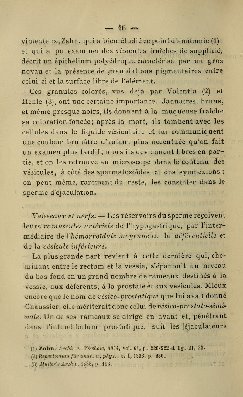 vimenteux.Zahn, qui a bien étudié ce pointd'anatomie (1) et qui a pu examiner des vésicules fraîches de supplicié, décrit un épithélium polyédrique caractérisé par un gros noyau et la présence de granulations pigmentaires entre celui-ci et la surface libre de ^élément. Ces granules colorés, vus déjà par Valentin (2) et Henle (3); ont une certaine importance. Jaunâtres, bruns, et même presque noirs, ils donnent à la muqueuse fraîche sa coloration foncée; après la mort, ils tombent avec les cellules dans le liquide vésiculaire et lui communiquent une couleur brunâtre d'autant plus accentuée qu'on fait un examen plus tardif; alors ils deviennent libres en par- tie, et on les retrouve au microscope dans le contenu des vésicules, à côté des spermatozoïdes et des sympexions ; on peut même, rarement du reste, les constater dans le sperme d'éjaculation. Vaisseaux et nerfs, —Les réservoirs du sperme reçoivent leurs rainuscuïes artériels de Thypogastrique, par l'mter- -médiaire de Vhémorroïdale moyenne de la déférentielle et de ]3. vésicale inférieure. La plus grande part revient à cette dernière qui, che- minant entre le rectum et la vessie, s'épanouit au niveau du bas-fond en un grand nombre de rameaux destinés à la vessie, aux déférents, à la prostate et aux vésicules. Mieux encore que le nom de vésico-prostatique que lui avait donné -Chaussier, elle mériterait donc celui àevésico-prostato-sémi' nale. Un de ses rameaux se dirige en avant et, pénétrant dans l'infundibulum prostatique, suit les |éjaculateurs ' (1) Xalin. Archiv v. Virchow, 1874, vol. 61, p. 220-222 et fig. 21, 23. ' (2) Repertormm fur anat. u.phys., tè I, 1S36, p. 280* .. . (;j) jVu//er'.s'/lrc7ut', 1838, p. 113.