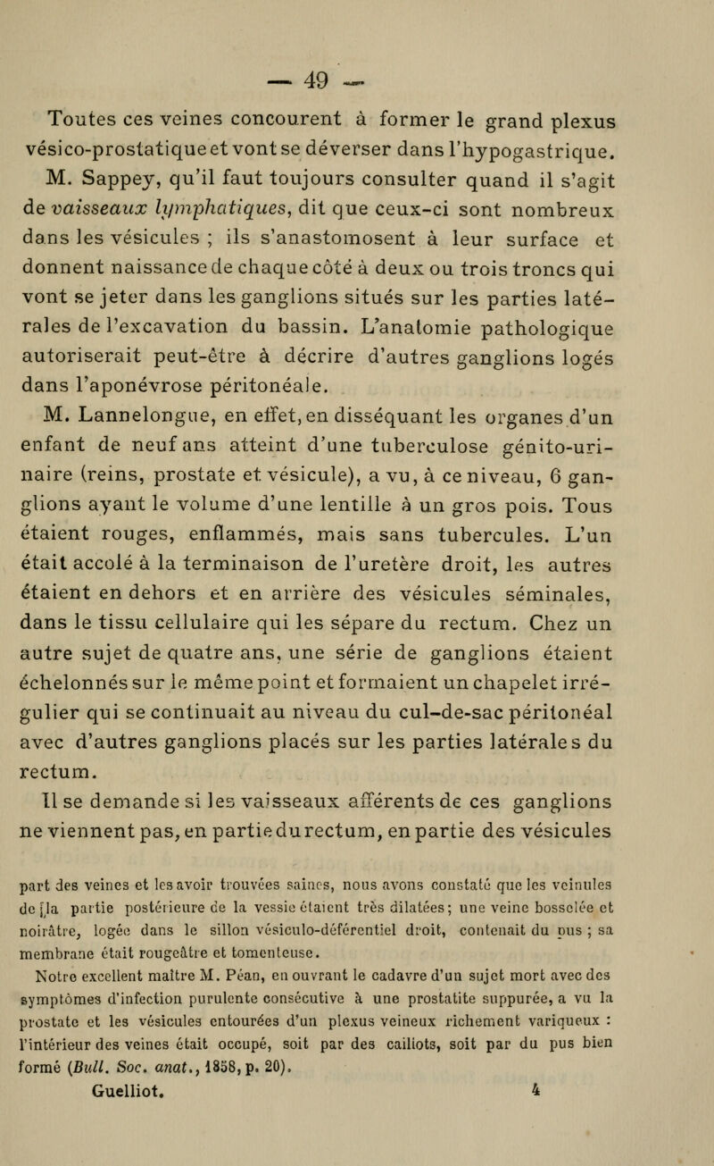 Toutes ces veines concourent à former le grand plexus vésico-prostatique et vont se déverser dans l'hypogastrique. M. Sappey, qu'il faut toujours consulter quand il s'agit de vaisseaux li/mphatiques, dit que ceux-ci sont nombreux dans les vésicules ; ils s'anastomosent à leur surface et donnent naissance de chaque côté à deux ou trois troncs qui vont se jeter dans les ganglions situés sur les parties laté- rales de l'excavation du bassin. L'analomie pathologique autoriserait peut-être à décrire d'autres ganglions logés dans l'aponévrose péritonéale. M. Lannelongue, en effet, en disséquant les organes d'un enfant de neuf ans atteint d'une tuberculose génito-uri- naire (reins, prostate et vésicule), a vu, à ce niveau, 6 gan- glions ayant le volume d'une lentille à un gros pois. Tous étaient rouges, enflammés, mais sans tubercules. L'un était accolé à la terminaison de l'uretère droit, les autres étaient en dehors et en arrière des vésicules séminales, dans le tissu cellulaire qui les sépare du rectum. Chez un autre sujet de quatre ans, une série de ganglions étaient échelonnés sur le même point et formaient un chapelet irré- gulier qui se continuait au niveau du cul-de-sac péritonéal avec d'autres ganglions placés sur les parties latérales du rectum. Il se deniande si les vaisseaux afférents de ces ganglions ne viennent pas, en partie du rectum, en partie des vésicules part des veines et les avoir trouvées saines, nous avons constaté que les veinules de [la partie postérieure ce la vessie étaient très dilatées; une veine bosselée et noirâtre, logée dans le sillon vésiculo-déférentiel droit, contenait du pus ; sa membrane était rougeâtre et toracnteuse. Notre excellent maître M. Péan, en ouvrant le cadavre d'un sujet mort avec des symptômes d'infection purulente consécutive à une prostatite suppurée, a vu la prostate et les vésicules entourées d'un plexus veineux richement variqueux : l'intérieur des veines était occupé, soit par des caillots, soit par du pus bien formé {Bull. Soc. anat., 1858, p. 20), Guelliot. 4