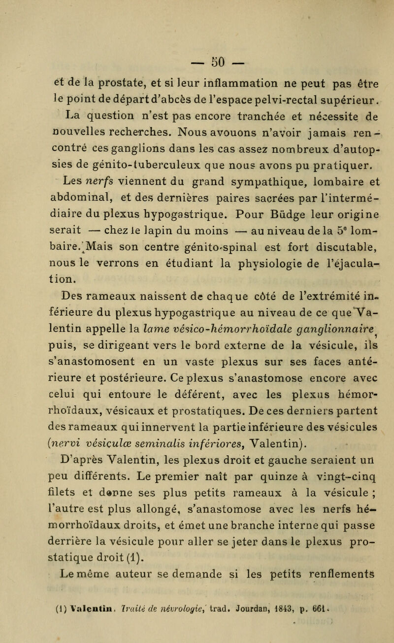 et de la prostate, et si leur inflammation ne peut pas être le point de départ d'abcès de l'espace pelvi-rectal supérieur. La question n'est pas encore tranchée et nécessite de nouvelles recherches. Nous avouons n'avoir jamais ren- contré ces ganglions dans les cas assez nombreux d'autop- sies de génito-tuberculeux que nous avons pu pratiquer. Les nerfs viennent du grand sympathique, lombaire et abdominal, et des dernières paires sacrées par l'intermé- diaire du plexus hypogastrique. Pour Biidge leur origine serait — chez le lapin du moins — au niveau de la 5® lom- baire.^Mais son centre génito-spinal est fort discutable, nous le verrons en étudiant la physiologie de l'éjacula- tion. Des rameaux naissent de chaque côté de l'extrémité in- férieure du plexus hypogastrique au niveau de ce que'Va- lentin appelle la lame vésico-hémorrhoïdale ganglionnaire puis, se dirigeant vers le bord externe de la vésicule, ils s'anastomosent en un vaste plexus sur ses faces anté- rieure et postérieure. Ce plexus s'anastomose encore avec celui qui entoure le déférent, avec les plexus hémor- rhoïdaux, vésicaux et prostatiques. De ces derniers partent des rameaux qui innervent la partie inférieure des vésicules (nervi vésiçulœ seminalis infériores, Valentin). D'après Valentin, les plexus droit et gauche seraient un peu différents. Le premier naît par quinze à vingt-cinq filets et d«nne ses plus petits rameaux à la vésicule ; l'autre est plus allongé, s'anastomose avec les nerfs hé- morrhoïdaux droits, et émet une branche interne qui passe derrière la vésicule pour aller se jeter dans le plexus pro- statique droit (1). Le même auteur se demande si les petits renflements (1) Valentin, Traiié de névrologie^'ird.à, Jourdan, 1843, p. 661.