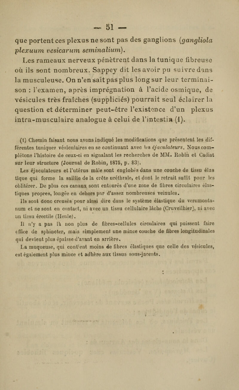 que portent ces plexus ne sont pas des ganglions {gangliola plexuum vesicarum seminaliion), Les rameaux nerveux pénètrent dans la tunique fibreuse où ils s-ont nombreux. Sappey dit les avoir pu suivre dans la musculeuse. On n'en sait pas plus long sur leur terminai- son : Texamen, après imprégnation à l'acide osmique, de vésicules très fraîches (suppliciés) pourrait seul éclairer la question et déterminer peut-être l'existonce d'un plexus intra-musculaire analogue à celui de l'intestin (1). (l) Chemin faisant nous avons indiqué les modifications que présentent les dif- férentes tunique? vésiculaires en se continuant avec les éjaculateurs. Nous com- plétons l'histoire de ceux-ci en signalant les recherches de MM. Robin et Cadiat sur leur structure (Journal de Robin, 1875, p. 83). Les éjaculateurs et l'utérus mâle sont englobés dans une couche de tissu élas tique qui forme la saillie de la crête uréthrale, et dont le retrait suffit pour les oblitérer. De plus ces canaux sont entourés d'une zone de fibres circulaires élas- tiques propres, longée en dehors pir d'assez nombreuses veinules. Ils sont donc creusés pour ainsi dire dans le système élastique du vcrumoiita- num et ne sont en contact, ni avec un tissu cellulaire lâche (Cruveilhier}, ni avec un tissu érectile (Henle). Il n'y a pas \\ non plus de fibres-cellules circulaires qui puissent faire c ffice de sphincter, mais simplement une mince couche de fibres longitudinales qui devient plus épaisse d'avant en arrière. La muqueuse, qui cont'ent moins de fibres élastiques que celle des vésicules, est également plus mince et adhère aux tissus sons-jacents.