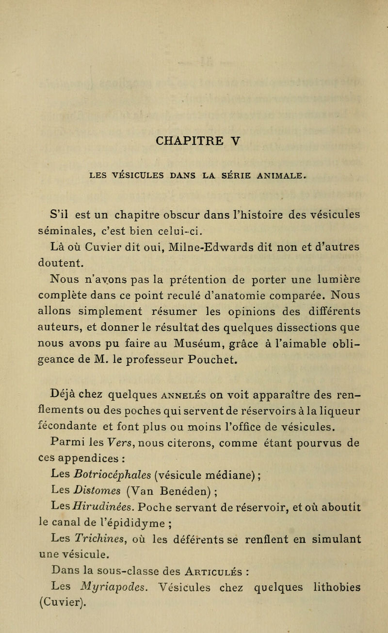 CHAPITRE V LES VESICULES DANS LA SÉRIE ANIMALE. S'il est un chapitre obscur dans l'histoire des vésicules séminales, c'est bien celui-ci. Là où Cuvier dit oui, Milne-Edwards dit non et d'autres doutent. Nous n'ayons pas la prétention de porter une lumière complète dans ce point reculé d'anatomie comparée. Nous allons simplement résumer les opinions des différents auteurs, et donner le résultat des quelques dissections que nous avons pu faire au Muséum, grâce à l'aimable obli- geance de M. le professeur Pouchet. Déjà chez quelques annelés on voit apparaître des ren- flements ou des poches qui servent de réservoirs à la liqueur fécondante et font plus ou moins l'office de vésicules. Parmi les Vers, nous citerons, comme étant pourvus de ces appendices : Les Botriocéphales (vésicule médiane) ; Les Distomes (Van Benéden) ; 'LesHii^udinées. Poche servant de réservoir, et où aboutit le canal de l'épididyme ; Les Trichines, où les déférents se renflent en simulant une vésicule. Dans la sous-classe des Articulés : Les Myriapodes. Vésicules chez quelques lithobies (Cuvier).