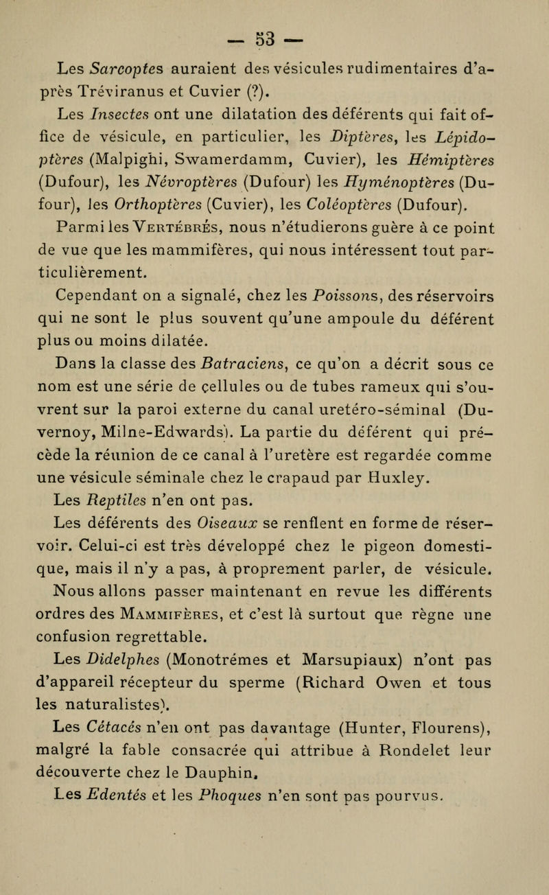 - d3 — hes Sarcoptes auraient des vésicules rudimentaires d'a- près Tréviranus et Cuvier (?). Les Insectes ont une dilatation des déférents qui fait of- fice de vésicule, en particulier, les Diptères, les Lépido- ptères (Malpighi, Swamerdamm, Cuvier), les Hémiptères (Dufour), les Névroptères (Dufour) les Hyménoptères (Du- four), Jes Orthoptères (Cuvier), les Coléoptères (Dufour). Parmi les Vertébrés, nous n'étudierons guère à ce point de vue que les mammifères, qui nous intéressent tout par- ticulièrement. Cependant on a signalé, chez les Poissons^ des réservoirs qui ne sont le plus souvent qu'une ampoule du déférent plus ou moins dilatée. Dans la classe des Batraciens, ce qu'on a décrit sous ce nom est une série de cellules ou de tubes rameux qui s'ou- vrent sur la paroi externe du canal uretéro-séminal (Du- vernoy, Milne-Edwards). La partie du déférent qui pré- cède la réunion de ce canal à l'uretère est regardée comme une vésicule séminale chez le crapaud par Huxley. Les Reptiles n'en ont pas. Les déférents des Oiseaux se renflent en forme de réser- voir. Celui-ci est très développé chez le pigeon domesti- que, mais il n'y a pas, à proprement parler, de vésicule. Nous allons passer maintenant en revue les différents ordres des Mammifères, et c'est là surtout que règue une confusion regrettable. Les Didelphes (Monotrémes et Marsupiaux) n'ont pas d'appareil récepteur du sperme (Richard Ov^en et tous les naturalistes). Les Cétacés n'en ont pas davantage (Hunter, Flourens), malgré la fable consacrée qui attribue à Rondelet leur découverte chez le Dauphin, Les Edentés et les Phoques n'en sont pas pourvus.