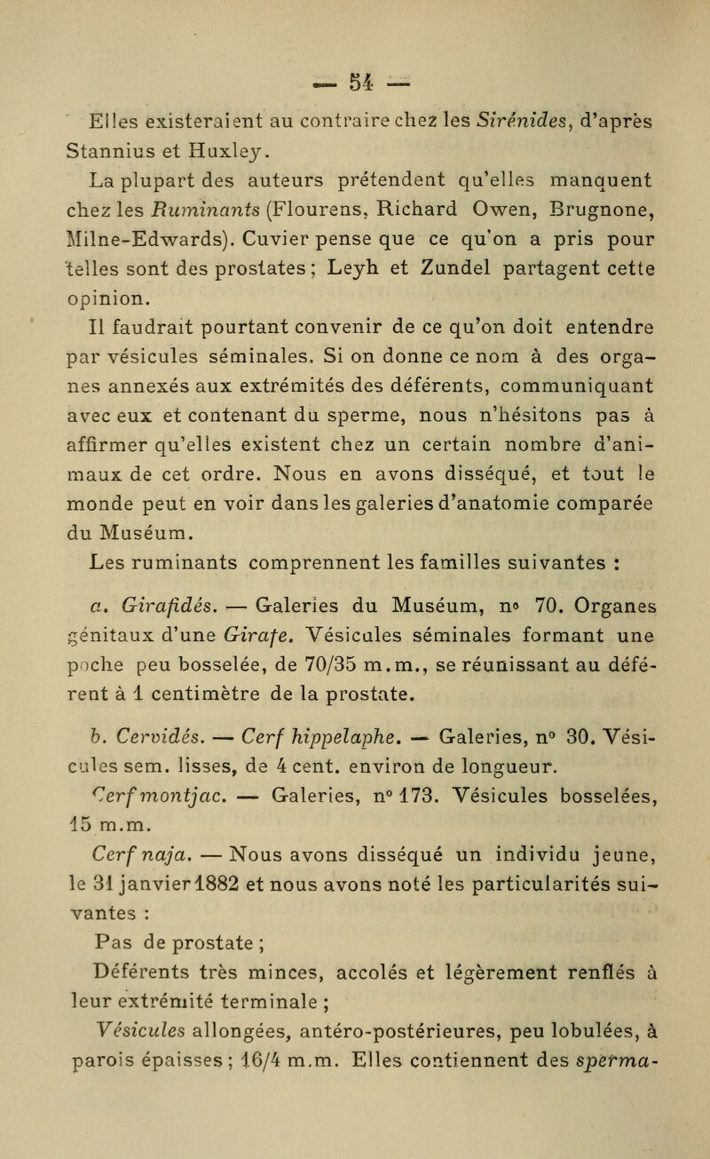 Elles existeraient au contraire chez les Sirénides, d'après Stannius et Huxley. La plupart des auteurs prétendent qu'elles manquent chez les Ruminants (Flourens, Richard Owen, Brugnone, Milne-Edwards). Cuvier pense que ce qu'on a pris pour telles sont des prostates ; Leyh et Zundel partagent cette opinion. Il faudrait pourtant convenir de ce qu'on doit entendre par vésicules séminales. Si on donne ce nom à des orga- nes annexés aux extrémités des déférents, communiquant avec eux et contenant du sperme, nous n'hésitons pas à affirmer qu'elles existent chez un certain nombre d'ani- maux de cet ordre. Nous en avons disséqué, et tout le monde peut en voir dans les galeries d'anatomie comparée du Muséum. Les ruminants comprennent les familles suivantes : a. Girafidés. — Galeries du Muséum, n» 70. Organes génitaux d'une Girafe. Vésicules séminales formant une poche peu bosselée, de 70/35 m.m., se réunissant au défé- rent à 1 centimètre de la prostate. h. Cervidés. — Cerf hippelaphe, — Galeries, n^ 30. Vési- cules sem. lisses, de 4 cent, environ de longueur. Cerfinontjac. — Galeries, n°173. Vésicules bosselées, 15 m.m. Cerf naja. —Nous avons disséqué un individu jeune, le 31 janvierl882 et nous avons noté les particularités sui- vantes : Pas de prostate ; Déférents très minces, accolés et légèrement renflés à leur extrémité terminale ; Vésicules allongées, antéro-postérieures, peu lobulées, à parois épaisses ; i6/4 m.m. Elles contiennent des speirma-