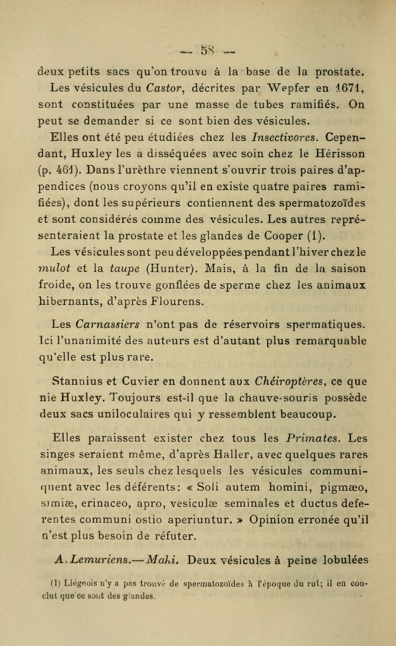 ^ 8S ^. d-eux petits sacs qu'on trouve à la base de la prostate. Les vésicules du Castor^ décrites par Wepfer en 1671, sont constituées par une masse de tubes ramifiés. On peut se demander si ce sont bien des vésicules. Elles ont été peu étudiées chez les Insectivores. Cepen- dant, Huxley les a disséquées avec soin chez le Hérisson (p. 46d). Dans l'urèthre viennent s'ouvrir trois paires d'ap- pendices (nous croyons qu'il en existe quatre paires rami- fiées), dont les supérieurs contiennent des spermatozoïdes et sont considérés comme des vésicules. Les autres repré- senteraient la prostate et les glandes de Cooper (1). Les vésiculessont peu développées pendant l'hiver chez le mulot et la taupe (Hunter). Mais, à la fin de la saison froide, on les trouve gonflées de sperme chez les animaux hibernants, d'après Flourens. Les Carnassiers n'ont pas de réservoirs spermatiques. Ici l'unanimité des auteurs est d'autant plus remarquable qu'elle est plus rare. Stannius et Cuvier en donnent aux Chéiroptères, ce que nie Huxley. Toujours est-il que la chauve-souris possède deux sacs uniloculaires qui y ressemblent beaucoup. Elles paraissent exister chez tous les Primates. Les singes seraient même, d'après Haller, avec quelques rares animaux, les seuls chez lesquels les vésicules communi- (pient avec les déférents: « Soli autem homini, pigmœo, s)mi8e, erinaceo, apro, vesiculae séminales et ductus défé- rentes communi ostio aperiuntur. » Opinion erronée qu'il n'est plus besoin de réfuter. A,Lem,uriens.— Maki. Deux vésicules à peine lobulées (1) Liôgcois n'y a pas trouvé de spermatozoïdes à l'époque du rut; il en con- clut que'ce soiit des g'andes.
