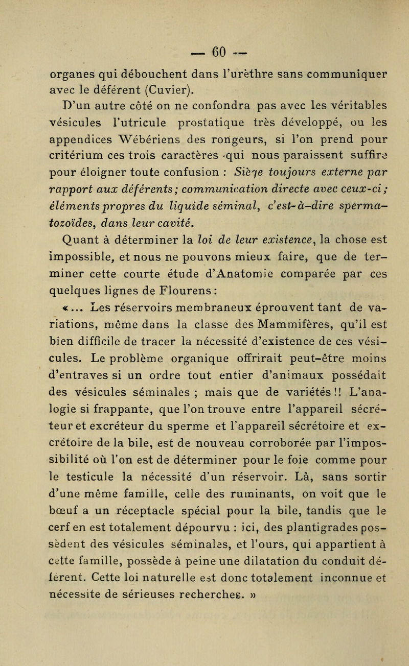 organes qui débouchent dans Turèthre sans communiquer avec le déférent (Cuvier). D'un autre côté on ne confondra pas avec les véritables vésicules l'utricule prostatique très développé, ou les appendices Wébériens des rongeurs, si l'on prend pour critérium ces trois caractères -qui nous paraissent suffire pour éloigner toute confusion : Sièqe toujours externe par rapport aux déférents; communication directe avec ceux-ci; éléments propres du liquide séminal, c est-à-dire sperma- tozoïdes, dans leur cavité. Quant à déterminer la loi de leur existence^ la chose est impossible, et nous ne pouvons mieux faire, que de ter- miner cette courte étude d'Anatomie comparée par ces quelques lignes de Flourens : «... Les réservoirs membraneux éprouvent tant de va- riations, même dans la classe des Mammifères, qu'il est bien difficile de tracer la nécessité d'existence de ces vési- cules. Le problème organique offrirait peut-être moins d'entraves si un ordre tout entier d'animaux possédait des vésicules séminales; mais que de variétés!! L'ana- logie si frappante, que l'on trouve entre l'appareil sécré- teur et excréteur du sperme et l'appareil sécrétoire et ex- crétoire de la bile, est de nouveau corroborée par l'impos- sibilité où l'on est de déterminer pour le foie comme pour le testicule la nécessité d'un réservoir. Là, sans sortir d'une même famille, celle des ruminants, on voit que le bœuf a un réceptacle spécial pour la bile, tandis que le cerf en est totalement dépourvu : ici, des plantigrades pos- sèdent des vésicules séminales, et l'ours, qui appartient à cette famille, possède à peine une dilatation du conduit dé- fèrent. Cette loi naturelle est donc totalement inconnue et nécessite de sérieuses recherchée. »