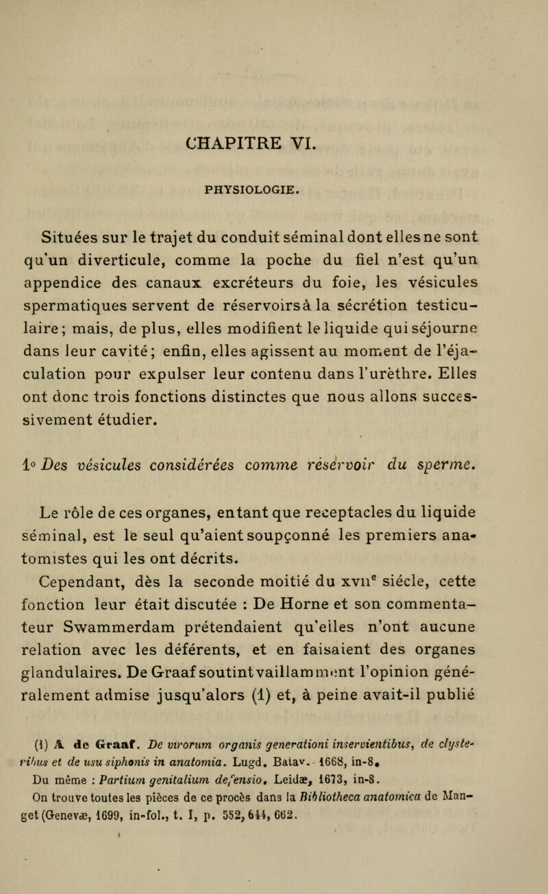 CHAPITRE VI. PHYSIOLOGIE. Situées sur le trajet du conduit séminal dont elles ne sont qu'un diverticule, comme la poche du fiel n'est qu'un appendice des canaux excréteurs du foie, les vésicules spermatiques servent de réservoirsà la sécrétion testicu- laire ; mais, de plus, elles modifient le liquide qui séjourne dans leur cavité; enfin, elles agissent au moment de l'éja- culation pour expulser leur contenu dans l'urèthre. Elles ont donc trois fonctions distinctes que nous allons succes- sivement étudier. !« Des vésicules considérées comme réservoir du sperme. Le rôle de ces organes, entant que réceptacles du liquide séminal, est le seul qu'aient soupçonné les premiers ana- tomistes qui les ont décrits. Cependant, dès la seconde moitié du xvii® siècle, cette fonction leur était discutée : De Horne et son commenta- teur Swammerdam prétendaient qu'elles n'ont aucune relation avec les déférents, et en faisaient des organes glandulaires. De Graaf soutintvaillamm«int l'opinion géné- ralement admise jusqu'alors (1) et, à peine avait-il publié (i) A. de Graaf. De virorum organis generationi inservientibus^ de chjste' rihus et de usu siphonis in anatomia. Lugd. Batav. 1668, in-8« Du même : Partium genitalium de,''ensio, Leidae, 1673, in-8. On trouve toutes les pièces de ce procès dans la Bibliotheca anaiomka de Man- get(Genevde, 1699, in-fol., t. I, p. 552,644, G62.