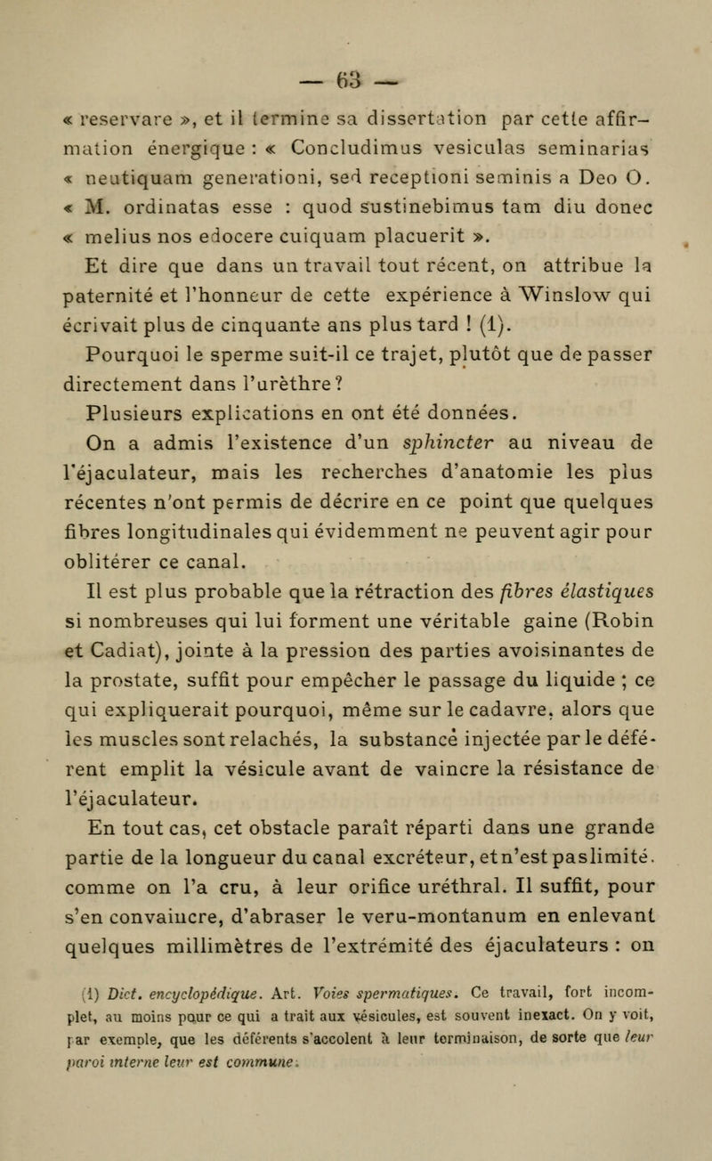 « reservare », et il termine sa dissertation par cette affir- mation énergique : « Concludimus vesiculas seminarias « neatiquam generationi, sed receptioni seminis a Deo O. < M. ordinatas esse : qiiod sustinebimus tam diu donec « melius nos edocere cuiquam placuerit ». Et dire que dans un travail tout récent, on attribue la paternité et l'honneur de cette expérience à Winslow qui écrivait plus de cinquante ans plus tard ! (1). Pourquoi le sperme suit-il ce trajet, plutôt que de passer directement dans l'arèthre? Plusieurs explications en ont été données. On a admis l'existence d'un sphincter aa niveau de l'éjaculateur, mais les recherches d'anatomie les plus récentes n'ont permis de décrire en ce point que quelques fibres longitudinales qui évidemment ne peuvent agir pour oblitérer ce canal. Il est plus probable que la rétraction des fibres élastiques si nombreuses qui lui forment une véritable gaine (Robin et Cadiat), jointe à la pression des parties avoisinantes de la prostate, suffit pour empêcher le passage du liquide ; ce qui expliquerait pourquoi, même sur le cadavre, alors que les muscles sont relâchés, la substance injectée par le défé- rent emplit la vésicule avant de vaincre la résistance de l'éjaculateur. En tout cas, cet obstacle paraît réparti dans une grande partie de la longueur du canal excréteur, et n'est paslimité. comme on l'a cru, à leur orifice uréthral. Il suffit, pour s'en convaincre, d'abraser le veru-montanum en enlevant quelques millimètres de l'extrémité des éjaculateurs : on (i) Dict. encyclopédique. Art. Voies spermatiques. Ce travail, fort incom- plet, au moins paur ce qui a trait aux vésicules, est souvent inexact. On y voit, far exemple, que les déférents s'accolent à leur terminaison, de sorte que leur paroi interne leur est commune.