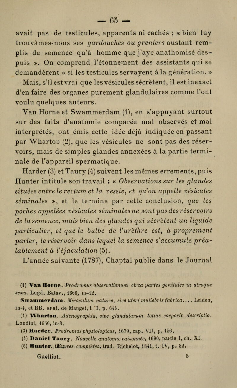 avait pas de testicules, apparents ni cachés ; «bien luy trouvâmes-nous ses gardouches ou greniers austant rem- plis de semence qu'à homme que j'aye anathomisé des- puis ». On comprend l'étonnement des assistants qui se demandèrent « si les testicules servayent à la génération. » Mais, s'il est vrai que les vésicules sécrètent, il est inexact d'en faire des organes purement glandulaires comme l'ont voulu quelques auteurs. Van Horne et Swammerdam (1\ en s'appuyant surtout sur des faits d'anatomie comparée mal observé? et mal interprétés, ont émis cette idée déjà indiquée en passant par Wharton (2), que les vésicules ne sont pas des réser- voirs, mais de simples glandes annexées à la partie termi- nale de l'appareil spermatique. Harde;r (3) et Taury (4) suivent les mêmes errements, puis Hunter intitule son travail : « Observations sur les glandes situées entre le rectum et la vessie, et quon appelle vésicules séminales », et le termine par cette conclusion, ciue les poches aiDpelées vésicules séniinalesne sont pas des réservoirs de la semence, mais bien des glandes qui sécrètent un liquide particulier^ et que le bulbe de Vurèthre est, à proprement parlerj le réservoir dans lequel la sem^ence s'accumule préa- lablement à Véjaculation (5). L'année suivante (1787), Chaptal publie dans le Journal (1) Van Horne. Prodromus observationum circa, partes génitales m uiroque sexu. Lugd. Batav., 1668, in-12. Sivanimerilaui. Miraculum naturx, sive uteri muliebris fabrica.,.. Leiden, in-4, et BB. anat. de Manget, t,*I, p. 644. (1) Wharton. Adenograp/na, sive glandularum totius cor ports descriptio. Londini, 1656, in-8. (3) Harder. Prodromusphysiologicus, 1679, cap. VII, p, 156. (4) Daniel Taury. Nouvelle anatomie raisonnée, 1690, partie I, ch. XI, (5) Hunter. Œuvres complètes, trad. Richelot, 1841,1. IV, p. 82. Guelliot, 5