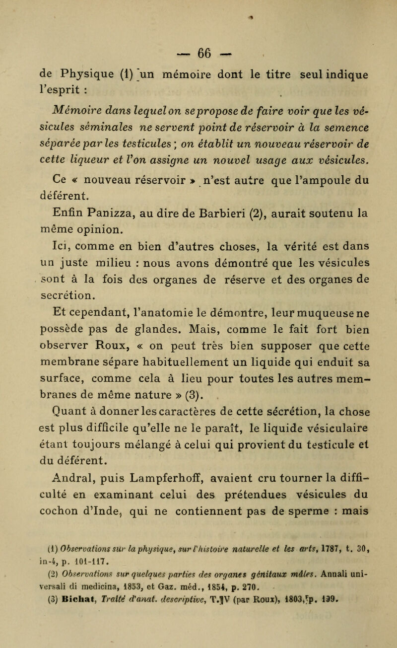 de Physique (1) ]un mémoire dont le titre seul indique Tesprit : Mémoire dans lequel on se propose de faire voir que les vé- sicules séminales ne servent point de réservoir à la semence séparée par les testicules ; on établit un nouveau réservoir de cette liqueur et Von assigne un nouvel usage aux vésicules. Ce « nouveau réservoir » n'est autre que l'ampoule du déférent. Enfin Panizza, au dire de Barbieri (2), aurait soutenu la même opinion. Ici, comme en bien d'autres choses, la vérité est dans un juste milieu : nous avons démontré que les vésicules sont à la fois des organes de réserve et des organes de sécrétion. Et cependant, l'anatomie le démontre, leur muqueuse ne possède pas de glandes. Mais, comme le fait fort bien observer Roux, « on peut très bien supposer que cette membrane sépare habituellement un liquide qui enduit sa surface, comme cela à lieu pour toutes les autres mem- branes de même nature » (3). Quant à donner les caractères de cette sécrétion, la chose est plus difficile qu'elle ne le paraît, le liquide vésiculaire étant toujours mélangé à celui qui provient du testicule et du déférent. Andral, puis Lampferhoff, avaient cru tourner la diffi- culté en examinant celui des prétendues vésicules du cochon d'Inde, qui ne contiennent pas de sperme : mais {{) Observations sur la physique, ^ur l'histoire naturelle et les arts^llSlf t. 30, in-4, p. 101-117. (2) Observations sur quelques parties des organes génitaux mâles. Annali uni- versali di medicina, 1853, et Gaz. méd., 1854, p. 270. (3) Bichat, Traité d'amt. descriptive, T.^V (par Roux), 1803,^p. 199.