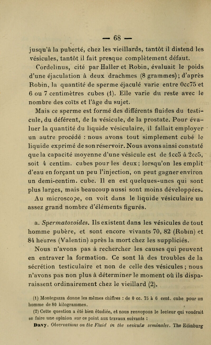 jusqu'à la puberté, chez les vieillards, tantôt il distend les vésicules, tantôt il fait presque complètement défaut. Cordelinus, cité par Haller et Robin, évaluait le poids d'une éjaculation à deux drachmes (8 grammes) ; d'après Robin, la quantité de sperme éjaculé varie entre 0cc75 et 6 ou 7 centimètres cubes (1). Elle varie du reste avec le nombre des coïts et l'âge du sujet. Mais ce sperme est formé des différents fluides du testi- cule, du déférent, de la vésicule, de la prostate. Pour éva- luer la quantité du liquide vésiculaire, il fallait employer un autre procédé : nous avons tout simplement cubé le liquide exprimé de son réservoir. Nous avons ainsi constaté que la capacité moyenne d'une vésicule est de Icco à 2cc5, soit 4 centim. cubes pour les deux; lorsqu'on les emplit d'eau en forçant un peu l'injection, on peut gagner environ un demi-centim. cube. Il en est quelques-unes qui sont plus larges, mais beaucoup aussi sont moins développées. Au microscope, on voit dans le liquide vésiculaire un assez grand nombre d'éléments figurés. a. Spermatozoïdes. Ils existent dans les vésicules de tout homme pubère, et sont encore vivants 70, 82 (Robm) et 84 heures (Valentin) après la mort chez les suppliciés. Nous n'avons pas à rechercher les causes qui peuvent en entraver la formation. Ce sont là des troubles de la sécrétion testiculaire et non de celle des vésicules ; nous n'avons pas non plus à déterminer le moment où ils dispa- raissent ordinairement chez le vieillard (2). (1) Montegazza donne les mêmes chiffres : de 0 ce. 75 à 6 cent, cube pour un homme de 80 kilogrammes. , (2) Cette question a été bien étudiée, et nous renvoyons le lecteur qui voudrait se faire une opinion sur ce point aux travaux suivants : Davy. Observations on the Fluid in tlie vesiculx séminales. The Edinburg