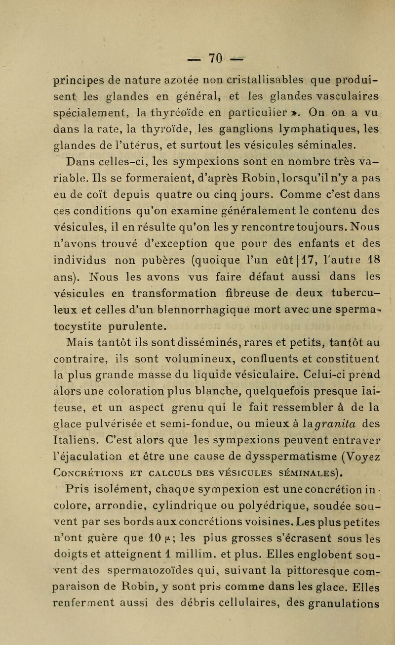 principes de nature azotée non cristallisables que produi- sent les glandes en général, et les glandes vasculaires spécialement, la thyréoïde en particulier». On on a vu dans la rate, la thyroïde, les ganglions lymphatiques, les glandes de l'utérus, et surtout les vésicules séminales. Dans celles-ci, les sympexions sont en nombre très va- riable. Ils se formeraient, d'après Robin, lorsqu'il n'y a pas eu de coït depuis quatre ou cinq jours. Comme c'est dans ces conditions qu'on examine généralement le contenu des vésicules, il en résulte qu'on les y rencontre toujours. Nous n'avons trouvé d'exception que pour des enfants et des individus non pubères (quoique l'un eût 117, l'autie 18 ans). Nous les avons vus faire défaut aussi dans les vésicules en transformation fibreuse de deux tubercu- leux et celles d'un blennorrhagique mort avec une sperma- tocystite purulente. Mais tantôt ils sont disséminés, rares et petits, tantôt au contraire, ils sont volumineux, confluents et constituent la plus grande masse du liquide vésiculaire. Celui-ci prend alors une coloration plus blanche, quelquefois presque lai- teuse, et un aspect grenu qui le fait ressembler à de la glace pulvérisée et semi-fondue, ou mieux à lagranita des Italiens. C'est alors que les sympexions peuvent entraver l'éjaculation et être une cause de dysspermatisme (Voyez Concrétions et calculs des vésicules séminales). Pris isolément, chaque sympexion est une concrétion in • colore, arrondie, cylindrique ou polyédrique, soudée sou- vent par ses bords aux concrétions voisines. Les plus petites n'ont ^uère que 10 f^; les plus grosses s'écrasent sous les doigts et atteignent 1 millim. et plus. Elles englobent sou- vent des spermatozoïdes qui, suivant la pittoresque com- paraison de Robin, y sont pris comme dans les glace. Elles renferment aussi des débris cellulaires, des granulations