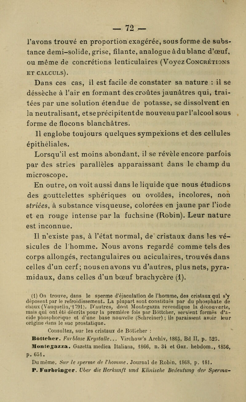 79 l'avons trouvé en proportion exagérée, sous forme de subs- tance demi-solide, grise, filante, analogue àdublanc d'œuf, ou même de concrétions lenticulaires (Voyez Concrétions ET calculs). Dans ces cas, il est facile de constater sa nature : il se dessèche à Tair en formant des croûtes jaunâtres qui, trai- tées par une solution étendue de potasse, se dissolvent en la neutralisant, etseprécipitentde nouveaupari'alcoolsous forme de flocons blanchâtres. 11 englobe toujours quelques sympe'xions et des cellules épithéliales. Lorsqu'il est moins abondant, il se révèle encore parfois par des stries parallèles apparaissant dans le champ du microscope. En outre, on voit aussi dans le liquide que nous étudions des gouttelettes sphériques ou ovoïdes, incolores, non striées, à substance visqueuse, colorées en jaune par l'iode et en rouge intense par la fuchsine (Robin). Leur nature est inconnue. Il n'existe pas, à l'état normal, de* cristaux dans les vé- sicules de l'homme. Nous avons regardé comme tels des corps allongés, rectangulaires ou aciculaires, trouvés dans celles d'un cerf; nous en avons vu d'autres, plus nets, pyra- midaux, dans celles d'un bœuf brachycère fl). (1) On trouve, dans le sperme d'éjaculation de l'homme, des cristaux qui s'y déposent par le refroidissement. La plupart sont constitués par du phosphate de cliaux (Vaiiquelin,*n91). D'autres, dont Montegazza revendique la découverte, mais qui ont été décrits pour la première fois par Bôttclier, seraient formés d'a- cide pliosphorique et d'une base nouvelle (Schreiner) ; ils paraissent avoir leur origine dans le suc prostatique. Consultez, sur les cristaux de Botlcher : Bùttclicr. Farhlase Krystalle... Virchow's Arcliiv, 1865, Bd II, p. 523. nionle^azza. Gazetta medica Italiana, 1866, n. 34 et Gaz. hebdom., 1856, p. 651. Du même. Sur le sperme de rjiomme. Journal de Robin, 1868, p. 181. P. Furbringcr. Uber die Herkunft und Klinische Bedeutung der Sperma-
