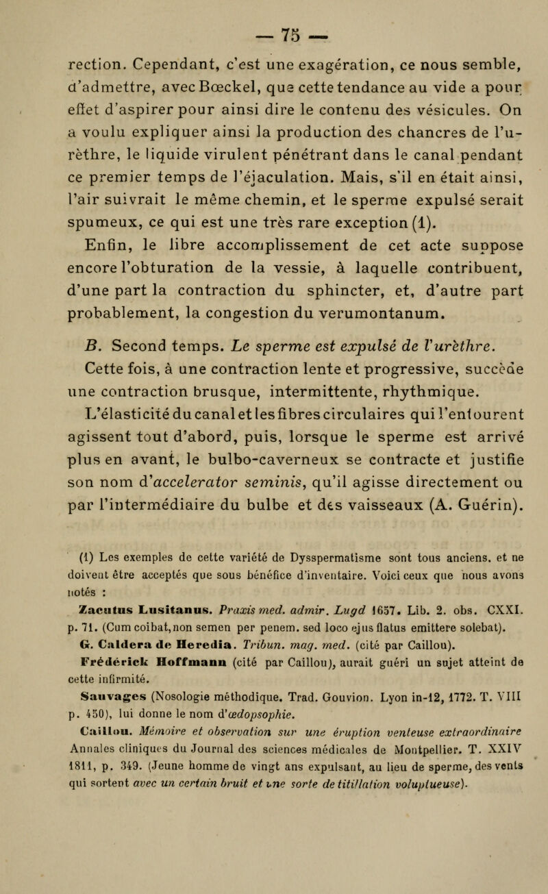 rection. Cependant, c'est une exagération, ce nous semble, d'admettre, avecBœckel, qua cette tendance au vide a pour effet d'aspirer pour ainsi dire le contenu des vésicules. On a voulu expliquer ainsi la production des chancres de l'u- rèthre, le liquide virulent pénétrant dans le canal pendant ce premier temps de l'éjaculation. Mais, s'il en était ainsi, l'air suivrait le même chemin, et le sperme expulsé serait spumeux, ce qui est une très rare exception (1). Enfin, le libre accomplissement de cet acte suppose encore l'obturation de la vessie, à laquelle contribuent, d'une part la contraction du sphincter, et, d'autre part probablement, la congestion du verumontanum. B. Second temps. Le sperme est expulsé de Vurèthre. Cette fois, à une contraction lente et progressive, succède une contraction brusque, intermittente, rhythmique. L'élasticité du canal et lesfibres circulaires qui l'entourent agissent tout d'abord, puis, lorsque le sperme est arrivé plus en avant, le bulbo-caverneux se contracte et justifie son nom d'accelerator seminis, qu'il agisse directement ou par l'intermédiaire du bulbe et des vaisseaux (A. Guérin). (1) Les exemples de cette variété de Dysspermatisme sont tous anciens, et ne doivent être acceptés que sous bénéfice d'inventaire. Voici ceux que nous avons notés : Zacïitus Lusitanus. Praxis med. admir. Lugd 1657. Lib. 2. obs. CXXI. p. 71. (Cum coibat,non semen per penem. sed loco ejusflatus emittere solebat). G. Culdera de Heredia. Tribun, mag. med. (cité par Caillou). Frederick Hoffmann (cité par Caillouj, aurait guéri un sujet atteint de cette infirmité. Sauvages (Nosologie méthodique. Trad. Gouvion. Lyon in-12, 1772. T. VIII p. 450), lui donne le nom d'œdopsophie. Caillou. Mémoire et observation sur wie éruption venteuse extraordinaire Annales cliniques du Journal des sciences médicales de Montpellier. T. XXIV 1811, p. 349. (Jeune homme de vingt ans expulsant, au lieu de sperme, des vents qui portent avec un certain bruit et vne sorte de titillation voluptueuse).