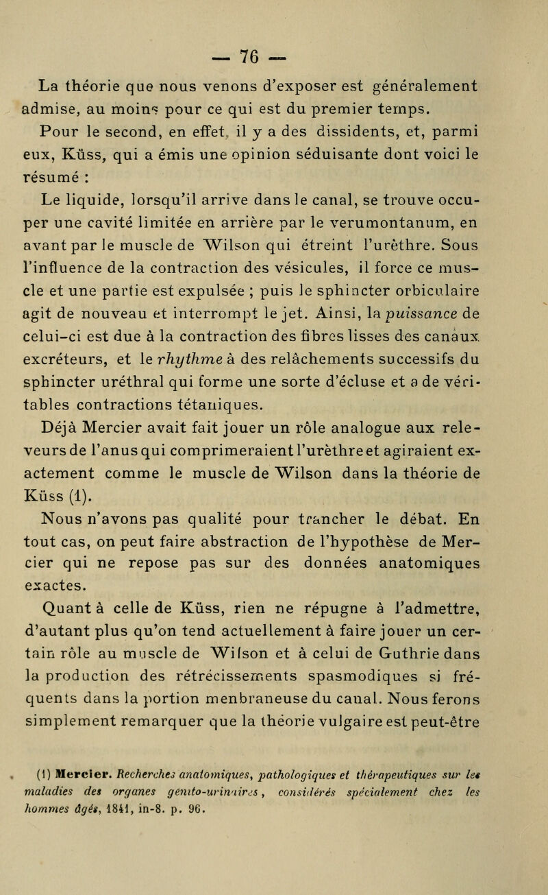 La théorie que nous venons d'exposer est généralement admise, au moin*? pour ce qui est du premier temps. Pour le second, en effet, il y a des dissidents, et, parmi eux, Kûss, qui a émis une opinion séduisante dont voici le résumé : Le liquide, lorsqu'il arrive dans le canal, se trouve occu- per une cavité limitée en arrière par le verumontanum, en avant par le muscle de Wilson qui étreint l'urèthre. Sous l'influence de la contraction des vésicules, il force ce mus- cle et une partie est expulsée ; puis le sphincter orbiculaire agit de nouveau et interrompt le jet. Ainsi, la puissance de celui-ci est due à la contraction des fibres lisses des canaux excréteurs, et le rhythme à des relâchements successifs du sphincter uréthral qui forme une sorte d'écluse et a de véri- tables contractions tétaniques. Déjà Mercier avait fait jouer un rôle analogue aux rele- veurs de l'anus qui comprimeraient l'urèthre et agiraient ex- actement comme le muscle de Wilson dans la théorie de Kûss (1). Nous n'avons pas qualité pour trancher le débat. En tout cas, on peut faire abstraction de l'hypothèse de Mer- cier qui ne repose pas sur des données anatomiques exactes. Quant à celle de Kûss, rien ne répugne à l'admettre, d'autant plus qu'on tend actuellement à faire jouer un cer- tain rôle au muscle de Wilson et à celui de Guthrie dans la production des rétrécissements spasmodiques si fré- quents dans la portion menbraneuse du canal. Nous ferons simplement remarquer que la théorie vulgaire est peut-être (1) Mercier. Recherches anatomiques^ 2:)athologiques et thérapeutiques su?' le* maladies des organes géJiifo-urin'iirjs, considérés spécialement chez les hommes âgés, 1841, in-8. p. 96.