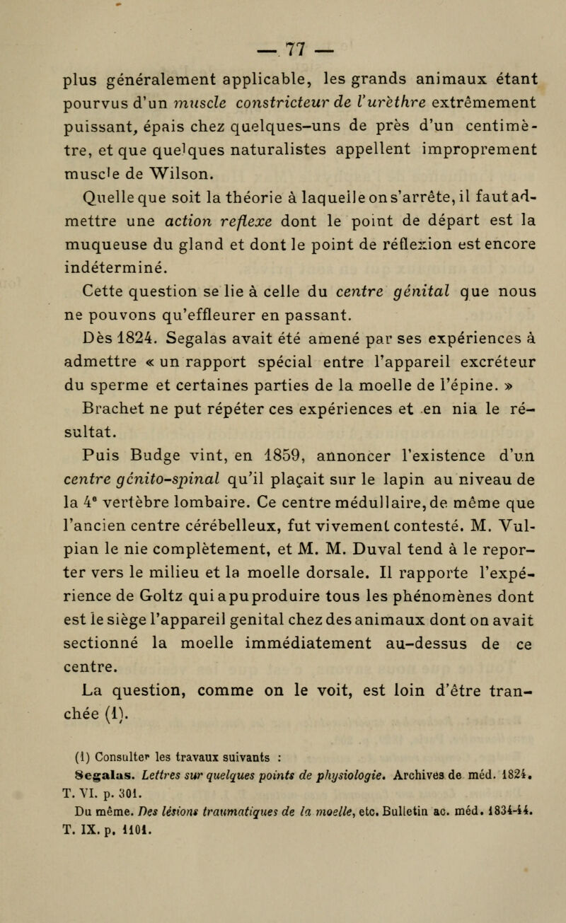 plus généralement applicable, les grands animaux étant pourvus d'un muscle constricteur de Vurèthre extrêmement puissant, épais chez quelques-uns de près d'un centimè- tre, et que quelques naturalistes appellent improprement muscle de Wilson. Quelle que soit la théorie à laquelle on s'arrête, il fautad- mettre une actio7i réflexe dont le point de départ est la muqueuse du gland et dont le point de réflexion est encore indéterminé. Cette question se lie à celle du centre génital que nous ne pouvons qu'effleurer en passant. Dès 1824. Segalas avait été amené par ses expériences à admettre « un rapport spécial entre Tappareil excréteur du sperme et certaines parties de la moelle de l'épine. » Brachet ne put répéter ces expériences et en nia le ré- sultat. Puis Budge vint, en 1859, annoncer l'existence d'un centre gcnito^spinal qu'il plaçait sur le lapin au niveau de la 4® vertèbre lombaire. Ce centre médullaire, de même que l'ancien centre cérébelleux, fut vivement contesté. M. Vul- pian le nie complètement, et M. M. Duval tend à le repor- ter vers le milieu et la moelle dorsale. Il rapporte l'expé- rience de Goltz quiapuproduire tous les phénomènes dont est ie siège l'appareil génital chez des animaux dont on avait sectionné la moelle immédiatement au-dessus de ce centre. La question, comme on le voit, est loin d'être tran- chée (1). (1) Consulter les travaux suivants : 8egalus. Lettrées sur quelques points de physiologie» Archives de méd. 1824, T. YI. p. 301. Du même. Des lésions traumatiqiies de la moelle, etc. Bulletin ac. méd. 1834-44. T. IX. p. 1101.