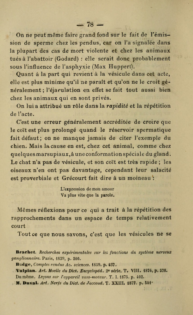 On ne peut même faire grand fond sur le fait de l'émis- sion de sperme chez les pendus, car on l'a signalée dans la plupart des cas de mort violente et chez les animaux tués à l'abattoir (Godard) : elle serait donc probablement sous l'influence de Tasphyxie (Max Huppert). Quant à la part qui revient à la vésicule dans cet acte, elle est plus minime qu'il ne paraît et qu'on ne le croit gé- néralement ; l'éjaculation en effet se fait tout aussi bien chez les animaux qui en sont privés. On lui a attribué un rôle dans la rapidité et la répétition de l'acte. C'est une erreur généralement accréditée de croire que le coït est plus prolongé quand le réservoir spermatique fait défaut; on ne manque jamais de citer l'exemple du chien. Mais la cause en est, chez cet animal, comme chez quelques marsupiaux,a une conformation spéciale du gland. Le chat n'a pas de vésicule, et son coït est très rapide ; les oiseaux n'en ont pas davantage, cependant leur salacité est proverbiale et Grécourt fait dire à un moineau : L'expression de mon amour Va plus vite que la parole. Mêmes réflexions pour ce qui a trait à la répétition des rapprochements dans un espace de temps relativement court Toutc€ que nous savons, c'est que les vésicules ne se Brachet. Recherches expérimentales sUr les fondions dn système nerveux ffo.nglionnaire. Paris, 1839, p. 200. Budge, Comptes rendus Ac. sciences. 1859. p. 437. Vulpian. Art. Moelle du Dict. Encyclopéd. 2e série. T. VIII. 1874, p, 578. Du même. Leçons sur Pappareil vaso-moteur. T. I. 1875. p. 402. M. Duval. Art. Nerfs du Dict. de Jaccoud. T. XXIII. 1877. p. 581'
