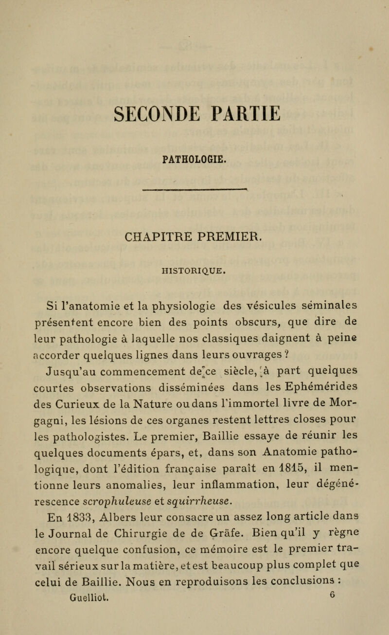 SECONDE PARTIE PATHOLOGIE. CHAPITRE PREMIER. HISTORIQ.UE. Si l'anatomie et la physiologie des vésicules séminales présentent encore bien des points obscurs, que dire de leur pathologie à laquelle nos classiques daignent à peine accorder quelques lignes dans leurs ouvrages ? Jusqu'au commencement dexe siècle/à part quelques courtes observations disséminées dans les Ephémérides des Curieux de la Nature ou dans l'immortel livre de Mor- gagni, les lésions de ces organes restent lettres closes pour les pathologistes. Le premier, Baillie essaye de réunir les quelques documents épars, et, dans son Anatomie patho- logique, dont l'édition française paraît en 1815, il men- tionne leurs anomalies, leur inflammation, leur dégéné- rescence scrophideuse etsquirrheuse. En 1833, Albers leur consacre un assez long article dans le Journal de Chirurgie de de Grâfe. Bien qu'il y règne encore quelque confusion, ce mémoire est le premier tra- vail sérieux sur la matière, et est beaucoup plus complet que celui de Baillie. Nous en reproduisons les conclusions : Guelliot. ^