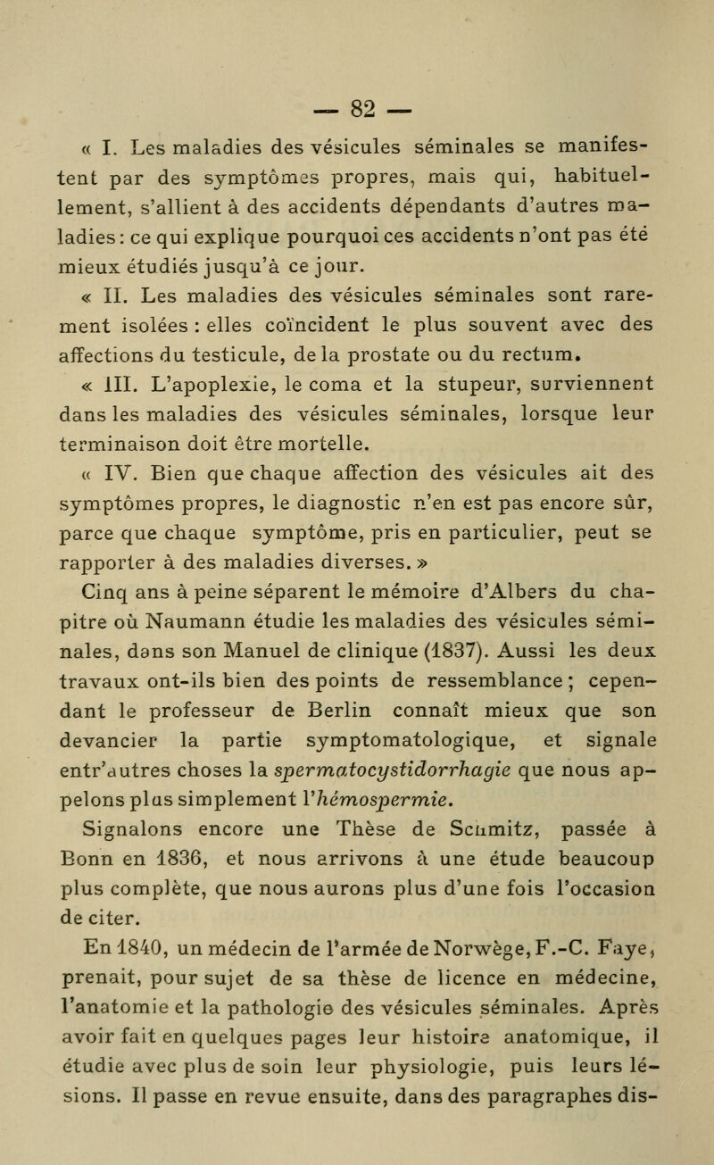 « I. Les maladies des vésicules séminales se manifes- tent par des symptômes propres, mais qui, habituel- lement, s'allient à des accidents dépendants d'autres ma- ladies : ce qui explique pourquoi ces accidents n'ont pas été mieux étudiés jusqu'à ce jour. « IL Les maladies des vésicules séminales sont rare- ment isolées : elles coïncident le plus souvent avec des affections du testicule, delà prostate ou du rectum. « IIL L'apoplexie, le coma et la stupeur, surviennent dans les maladies des vésicules séminales, lorsque leur terminaison doit être mortelle. « IV. Bien que chaque affection des vésicules ait des symptômes propres, le diagnostic n'en est pas encore sûr, parce que chaque symptôme, pris en particulier, peut se rapporter à des maladies diverses. » Cinq ans à peine séparent le mémoire d'Albers du cha- pitre où Naumann étudie les maladies des vésicules sémi- nales, dans son Manuel de clinique (1837). Aussi les deux travaux ont-ils bien des points de ressemblance ; cepen- dant le professeur de Berlin connaît mieux que son devancier la partie symptomatologique, et signale entr'autres choses la spermatocystidorrhagie que nous ap- pelons plus simplement Vhémospermie. Signalons encore une Thèse de Scamitz, passée à Bonn en 1836, et nous arrivons à une étude beaucoup plus complète, que nous aurons plus d'une fois l'occasion de citer. En 1840, unmédecin de rarméedeNorwège,F.-C. Faye, prenait, pour sujet de sa thèse de licence en médecine, l'anatomie et la pathologie des vésicules séminales. Après avoir fait en quelques pages leur histoire anatomique, il étudie avec plus de soin leur physiologie, puis leurs lé- sions. Il passe en revue ensuite, dans des paragraphes dis-