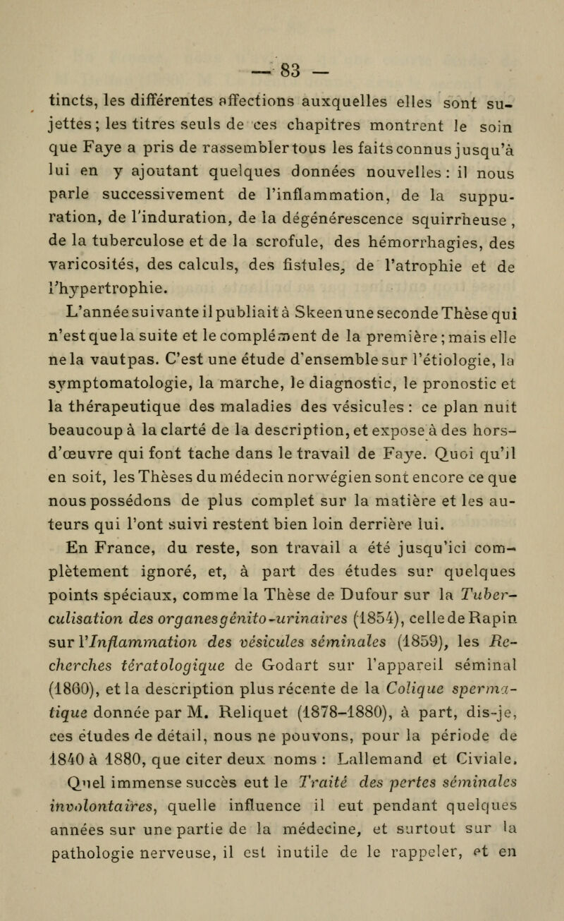 tincts, les différentes affections auxquelles elles sont su- jettes; les titres seuls de ces chapitres montrent le soin que Faye a pris de rassembler tous les faits connus jusqu'à lui en y ajoutant quelques données nouvelles: il nous parle successivement de l'inflammation, de la suppu- ration, de l'induration, de la dégénérescence squirrheuse , de la tuberculose et de la scrofule, des hémorrhagies, des varicosités, des calculs, des fistules^ de l'atrophie et de l'hypertrophie. L'année suivante il publiait à Skeenune seconde Thèse qui n'est quela suite et le complément de la première ; mais elle ne la vautpas. C'est une étude d'ensemble sur l'étiologie, la symptomatologie, la marche, le diagnostic, le pronostic et la thérapeutique des maladies des vésicules : ce plan nuit beaucoup à la clarté de la description, et expose à des hors- d'œuvre qui font tache dans le travail de Faye. Quoi qu'il en soit, les Thèses du médecin norwégien sont encore ce que nous possédons de plus complet sur la matière et les au- teurs qui l'ont suivi restent bien loin derrière lui. En France, du reste, son travail a été jusqu'ici com- plètement ignoré, et, à part des études sur quelques points spéciaux, comme la Thèse de Dufour sur la Tuher- culisatîon des organes g énito^urinair es (1854), celledeRapin sur VInflammation des vésicules séminales (1859), les Re- cherches fératologique de Godart sur l'appareil séminal (1860), et la description plus récente de la Colique sperma- figue donnée par M. Reliquet (1878-1880), à part, dis-je, ces études de détail, nous ne pouvons, pour la période de 1840 à 1880, que citer deux noms: Lallemand et Civiale. Quel immense succès eut le Traité des pertes séminales involontaires y quelle influence il eut pendant quelques années sur une partie de la médecine, et surtout sur la pathologie nerveuse, il est inutile de le rappeler, et en
