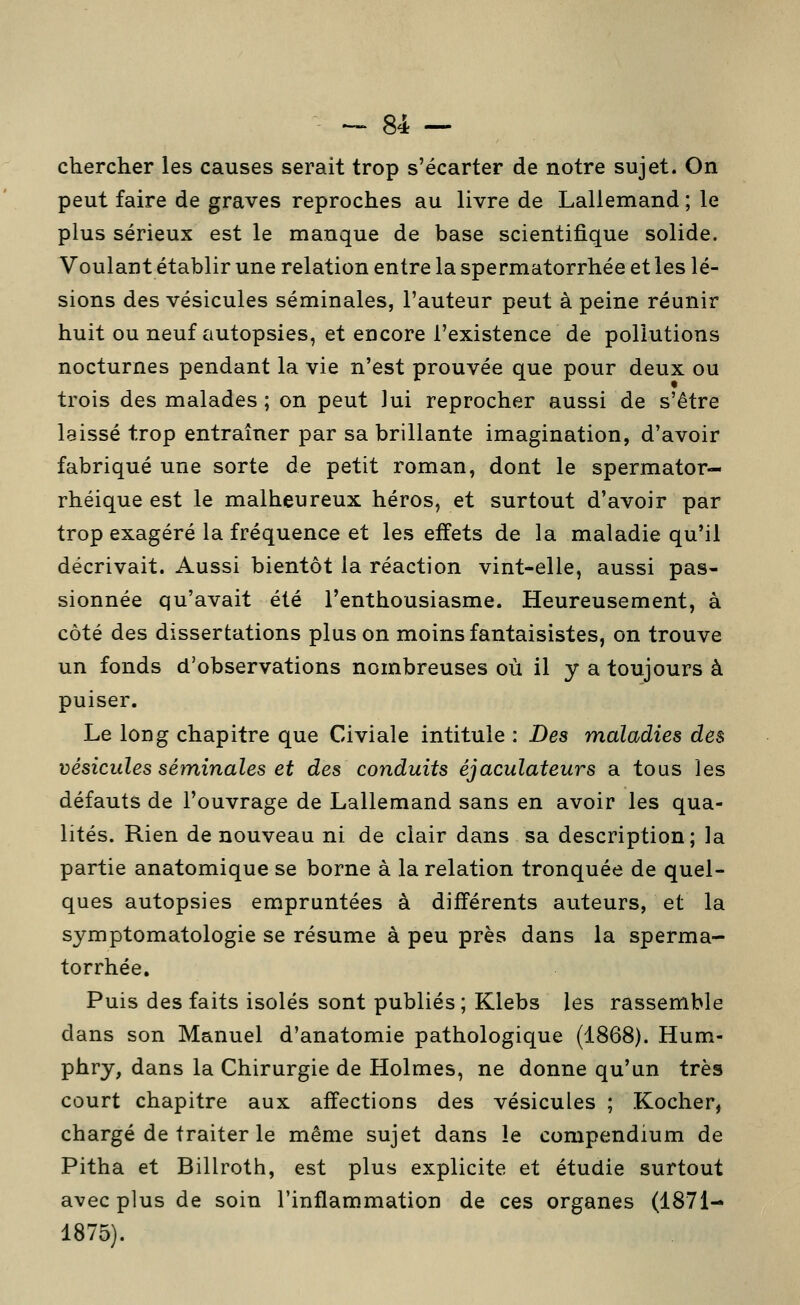 chercher les causes serait trop s'écarter de notre sujet. On peut faire de graves reproches au livre de Lallemand ; le plus sérieux est le manque de base scientifique solide. Voulant établir une relation entre la spermatorrhée et les lé- sions des vésicules séminales, l'auteur peut à peine réunir huit ou neuf autopsies, et encore l'existence de pollutions nocturnes pendant la vie n'est prouvée que pour deux ou trois des malades; on peut lui reprocher aussi de s'être laissé trop entraîner par sa brillante imagination, d'avoir fabriqué une sorte de petit roman, dont le spermator- rhéique est le malheureux héros, et surtout d'avoir par trop exagéré la fréquence et les effets de la maladie qu'il décrivait. Aussi bientôt la réaction vint-elle, aussi pas- sionnée qu'avait été l'enthousiasme. Heureusement, à côté des dissertations plus on moins fantaisistes, on trouve un fonds d'observations nombreuses où il y a toujours à puiser. Le long chapitre que Civiale intitule : Des maladies des vésicules séminales et des conduits éjaculateurs a tous les défauts de l'ouvrage de Lallemand sans en avoir les qua- lités. Rien de nouveau ni de clair dans sa description; la partie anatomique se borne à la relation tronquée de quel- ques autopsies empruntées à différents auteurs, et la symptomatologie se résume à peu près dans la sperma- torrhée. Puis des faits isolés sont publiés; Klebs les rassemble dans son Manuel d'anatomie pathologique (1868). Hum- phry, dans la Chirurgie de Holmes, ne donne qu'un très court chapitre aux affections des vésicules ; Kocher, chargé de traiter le même sujet dans le compendium de Pitha et Billroth, est plus explicite et étudie surtout avec plus de soin l'inflammation de ces organes (1871- 1875).