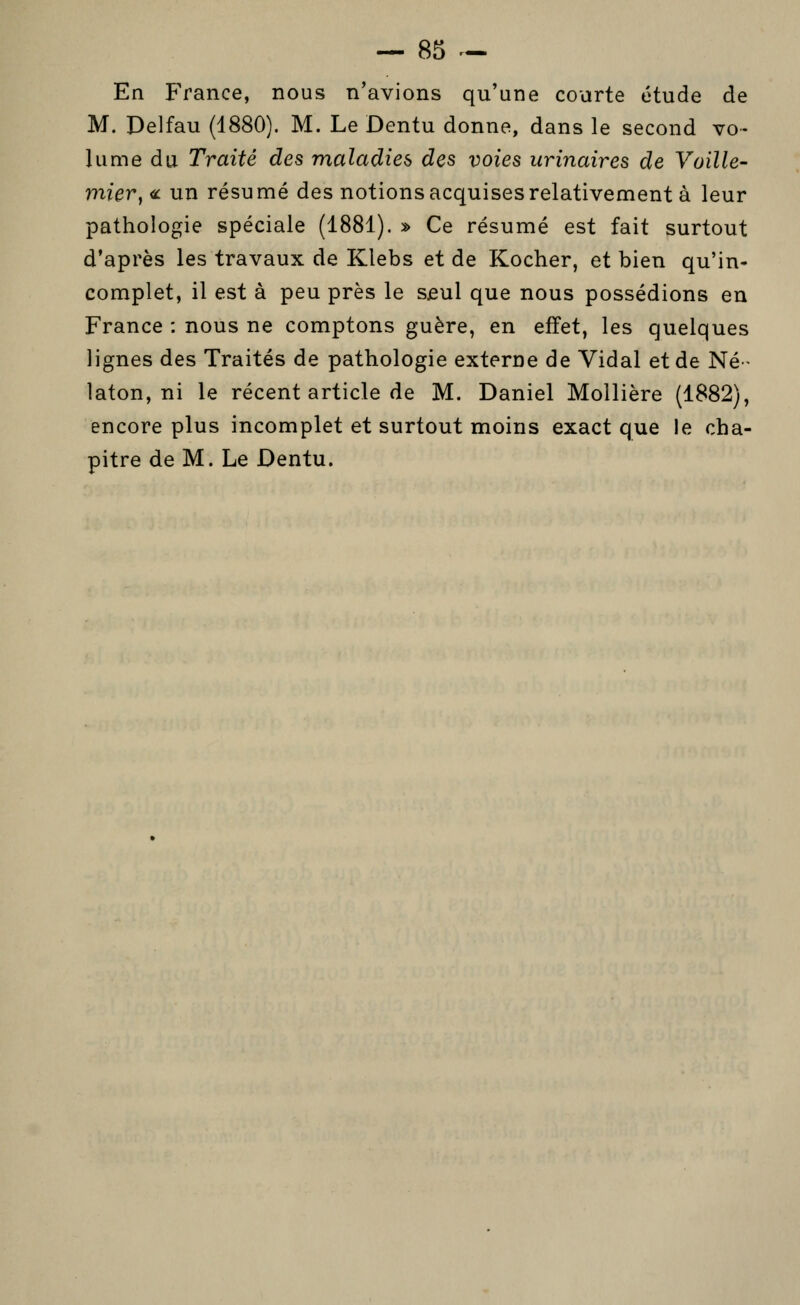 En France, nous n'avions qu'une courte étude de M. Delfau (d880). M. Le Dentu donne, dans le second vo- lume du Traité des maladies des voies urinaires de Vaille- mier^<^ un résumé des notions acquises relativement à leur pathologie spéciale (1881). » Ce résumé est fait surtout d'après les travaux de Klebs et de Kocher, et bien qu'in- complet, il est à peu près le s£ul que nous possédions en France : nous ne comptons guère, en effet, les quelques lignes des Traités de pathologie externe de Vidal et de Né- laton, ni le récent article de M. Daniel Mollière (1882), encore plus incomplet et surtout moins exact que le cha- pitre de M. Le Dentu.