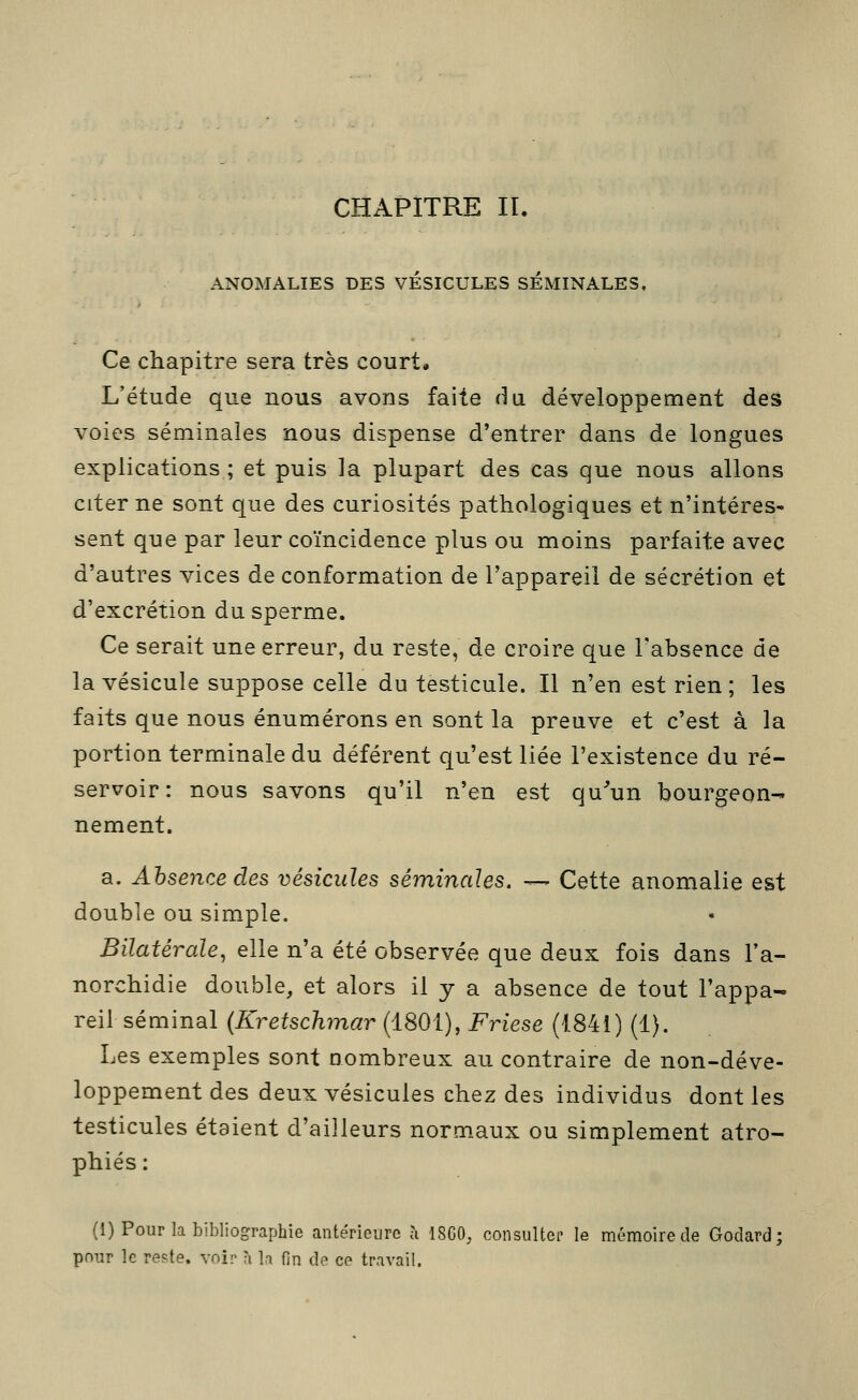 ANOMALIES DES VESICULES SÉMINALES, Ce chapitre sera très court. L'étude que nous avons faite du. développement des voies séminales nous dispense d'entrer dans de longues explications ; et puis la plupart des cas que nous allons citerne sont que des curiosités pathologiques et n'intéres- sent que par leur coïncidence plus ou moins parfaite avec d'autres vices de conformation de l'appareil de sécrétion et d'excrétion du sperme. Ce serait une erreur, du reste, de croire que l'absence de la vésicule suppose celle du testicule. Il n'en est rien ; les faits que nous énumérons en sont la preuve et c'est à la portion terminale du déférent qu'est liée l'existence du ré- servoir: nous savons qu'il n'en est qu'Hun bourgeon- nement. a. Absence des vésicules séminales. — Cette anomalie est double ou simple. Bilatérale, elle n'a été observée que deux fois dans l'a- norchidie double, et alors il y a absence de tout l'appa- reil séminal (Kretschmar (1801), Friese (1841) (1). Les exemples sont nombreux au contraire de non-déve- loppement des deux vésicules chez des individus dont les testicules étaient d'ailleurs normaux ou simplement atro- phiés : (1) Pour la bibliographie antérieure à 1860, consulter le mémoire de Godard; pour le reste, voir ;i h fin de ce travail.