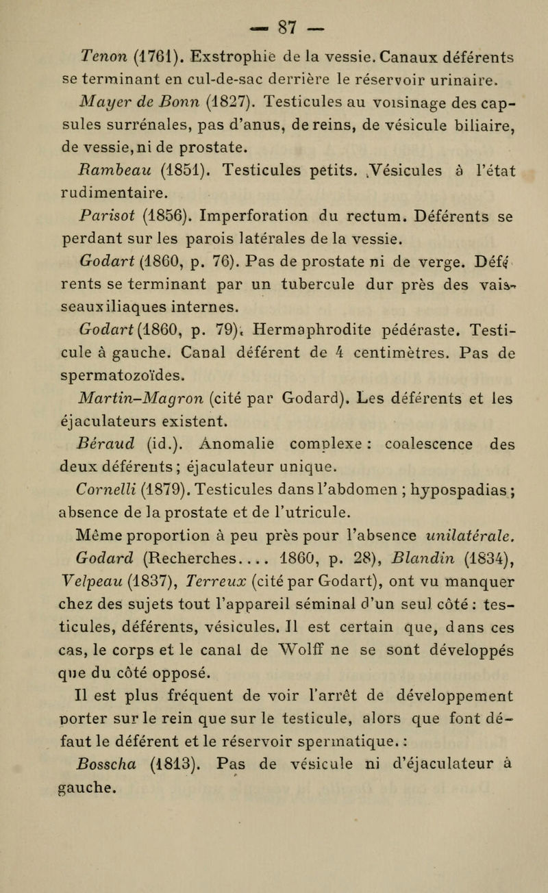 Tenon (1761). Exstrophié de la vessie. Canaux déférents se terminant en cul-de-sac derrière le réservoir urinaire. Mayer de Bonn (1827). Testicules au voisinage des cap- sules surrénales, pas d'anus, de reins, de vésicule biliaire, de vessie, ni de prostate. B.amheau (1851). Testicules petits. .Vésicules à l'état radimentaire. Parisot (1856). Imperforation du rectum. Déférents se perdant sur les parois latérales de la vessie. Godart (1860, p. 76). Pas de prostate ni de verge. Déf^' rents se terminant par un tubercule dur près des vais-» seauxiliaques internes. Godart [1860, p. 79)» Hermaphrodite pédéraste. Testi- cule à gauche. Canal déférent de 4 centimètres. Pas de spermatozoïdes. Martin-Magron (cité par Godard). Les déférents et les éjaculateurs existent. Béraud (id.). Anomalie complexe : coalescence des deux déférents ; éjaculateur unique. Cornelli (1879). Testicules dans l'abdomen ; hypospadias; absence de la prostate et de l'utricule. Même proportion à peu près pour l'absence unilatérale. Godard (Recherches 1860, p. 28), Blandin (1834), Veîpeau (1837), Terreux (cité par Godart), ont vu manquer chez des sujets tout l'appareil séminal d'un seul côté : tes- ticules, déférents, vésicules. Il est certain que, dans ces cas, le corps et le canal de Wolff ne se sont développés que du côté opposé. Il est plus fréquent de voir l'arrêt de développement porter sur le rein que sur le testicule, alors que font dé- faut le déférent et le réservoir spermatique. : Bosscha (1813). Pas de vésicule ni d'éjaculateur à gauche.