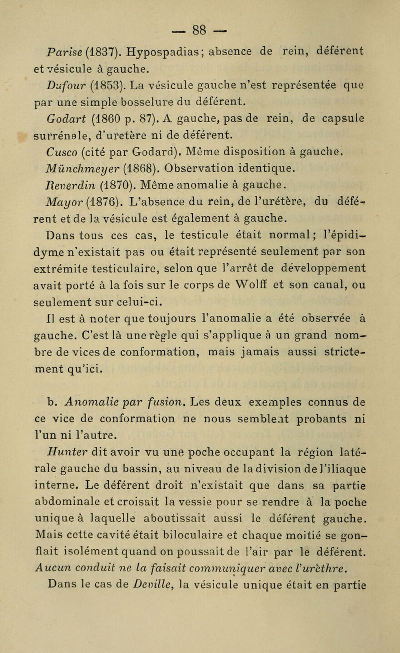 Parise (1837). Hypospadias; absence de rein, déférent et vésicule à gauche. Dufour (1853). La vésicule gauche n'est représentée que par une simple bosselure du déférent. Godart (1860 p. 87). A gauche, pas de rein, de capsule surrénale, d'uretère ni de déférent. Cusco (cité par Godard). Même disposition à gauche. Mûnchmeyer (1868). Observation identique. Reverdin (1870). Même anomalie à gauche. Maî/or (1876). L'absence du rein, de l'uretère, du défé- rent et de la vésicule est également à gauche. Dans tous ces cas, le testicule était normal; l'épidi- dyme n'existait pas ou était représenté seulement par son extrémité testiculaire, selon que l'arrêt de développement avait porté à la fois sur le corps de Wolfï et son canal, ou seulement sur celui-ci. Il est à noter que toujours l'anomalie a été observée à gauche. C'est là une règle qui s'applique à un grand nom- bre de vices de conformation, mais jamais aussi stricte- ment qu'ici. b. Anomalie par fusion. Les deux exemples connus de ce vice de conformation ne nous semble.it probants ni l'un ni l'autre. Hunter dit avoir vu une poche occupant la région laté- rale gauche du bassin, au niveau de la division de l'iliaque interne. Le déférent droit n'existait que dans sa partie abdominale et croisait la vessie pour se rendre à la poche unique à laquelle aboutissait aussi le déférent gauche. Mais cette cavité était biloculaire et chaque moitié se gon- flait isolément quand on poussait de l'air par le déférent. Aucun conduit ne la faisait communiquer avec Vurethre. Dans le cas de Deville, la vésicule unique était en partie